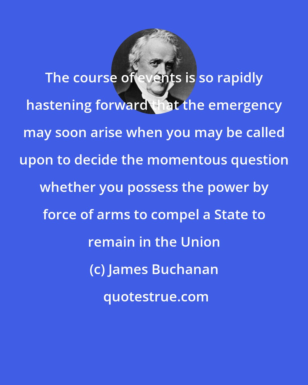 James Buchanan: The course of events is so rapidly hastening forward that the emergency may soon arise when you may be called upon to decide the momentous question whether you possess the power by force of arms to compel a State to remain in the Union