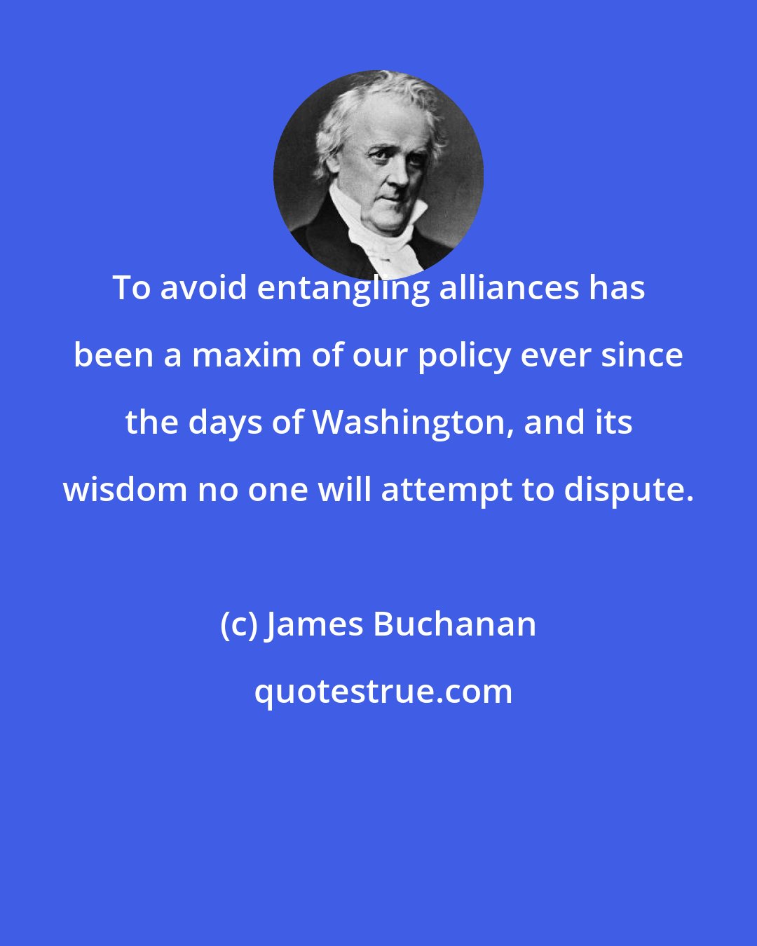 James Buchanan: To avoid entangling alliances has been a maxim of our policy ever since the days of Washington, and its wisdom no one will attempt to dispute.