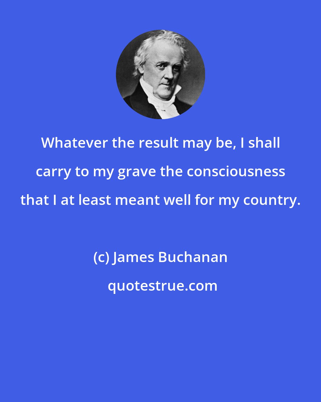 James Buchanan: Whatever the result may be, I shall carry to my grave the consciousness that I at least meant well for my country.