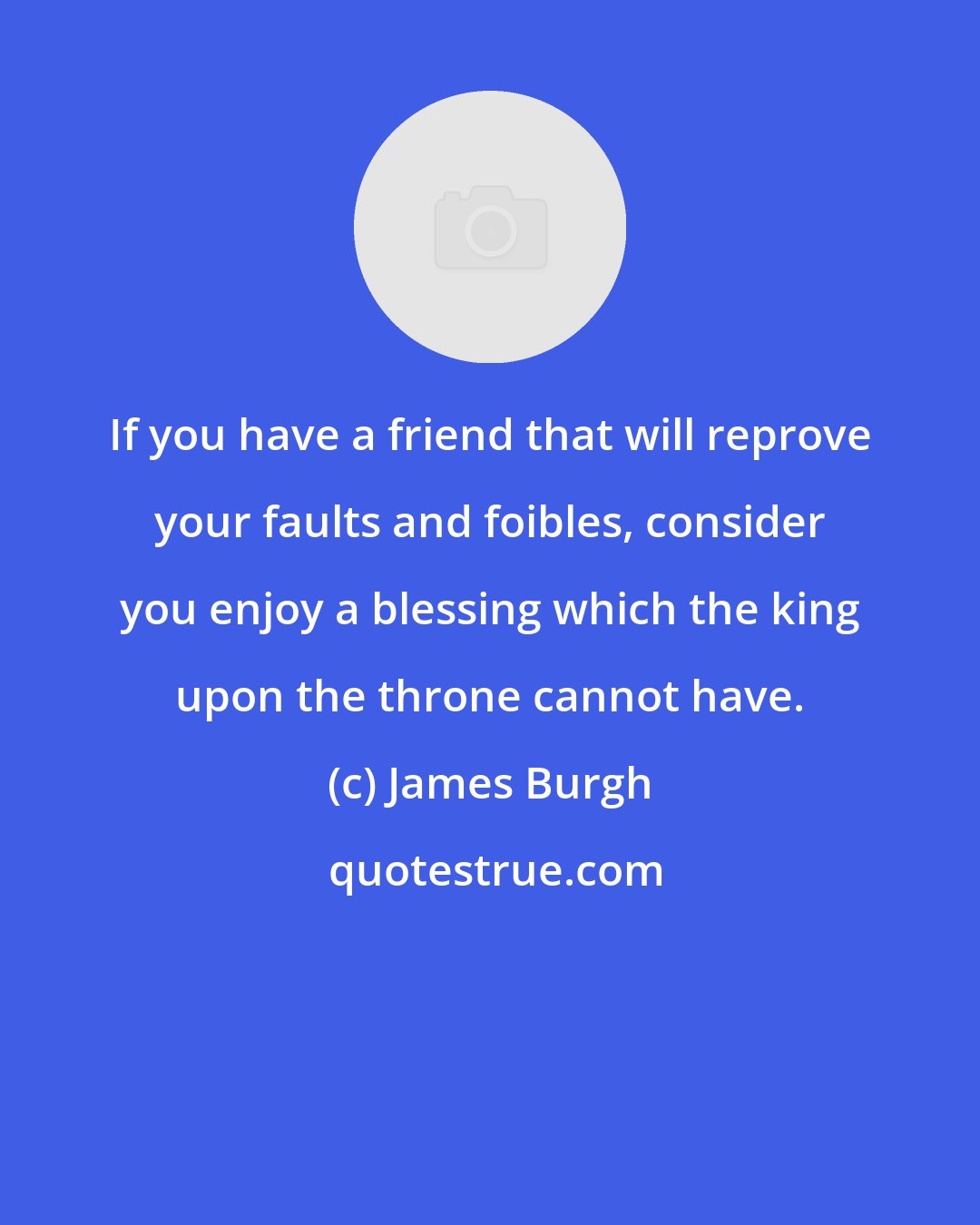 James Burgh: If you have a friend that will reprove your faults and foibles, consider you enjoy a blessing which the king upon the throne cannot have.