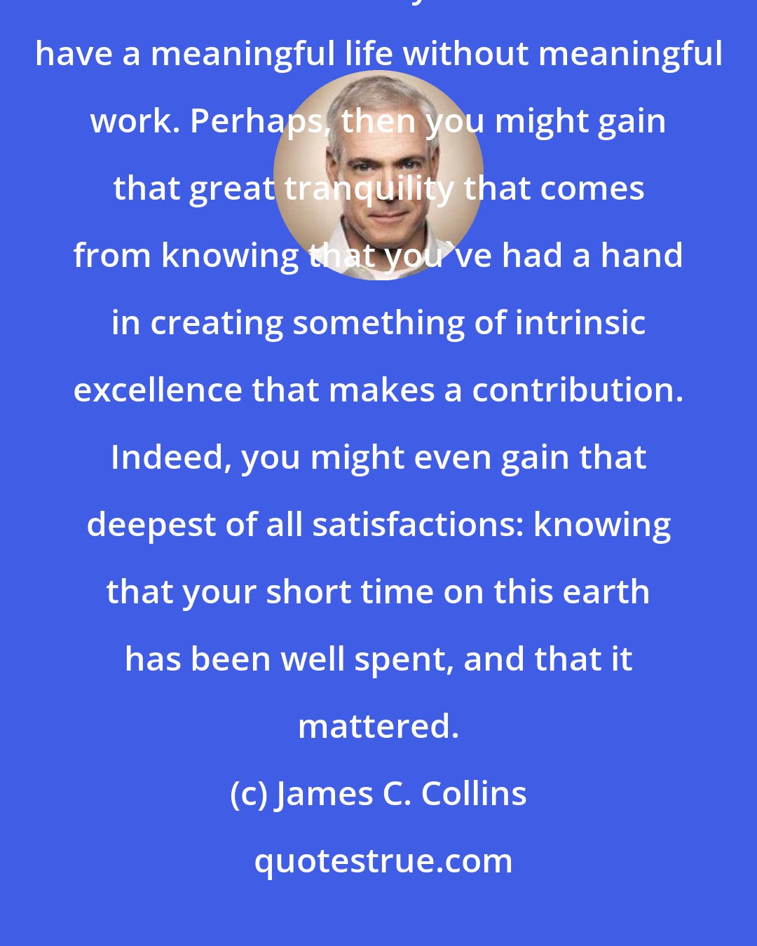 James C. Collins: In the end, it is impossible to have a great life unless it is a meaningful life. And it is very difficult to have a meaningful life without meaningful work. Perhaps, then you might gain that great tranquility that comes from knowing that you've had a hand in creating something of intrinsic excellence that makes a contribution. Indeed, you might even gain that deepest of all satisfactions: knowing that your short time on this earth has been well spent, and that it mattered.