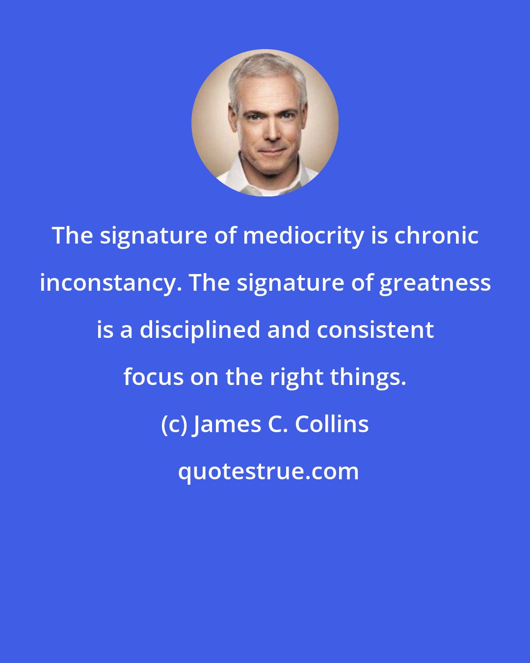 James C. Collins: The signature of mediocrity is chronic inconstancy. The signature of greatness is a disciplined and consistent focus on the right things.