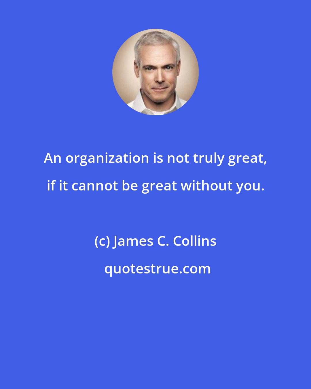 James C. Collins: An organization is not truly great, if it cannot be great without you.