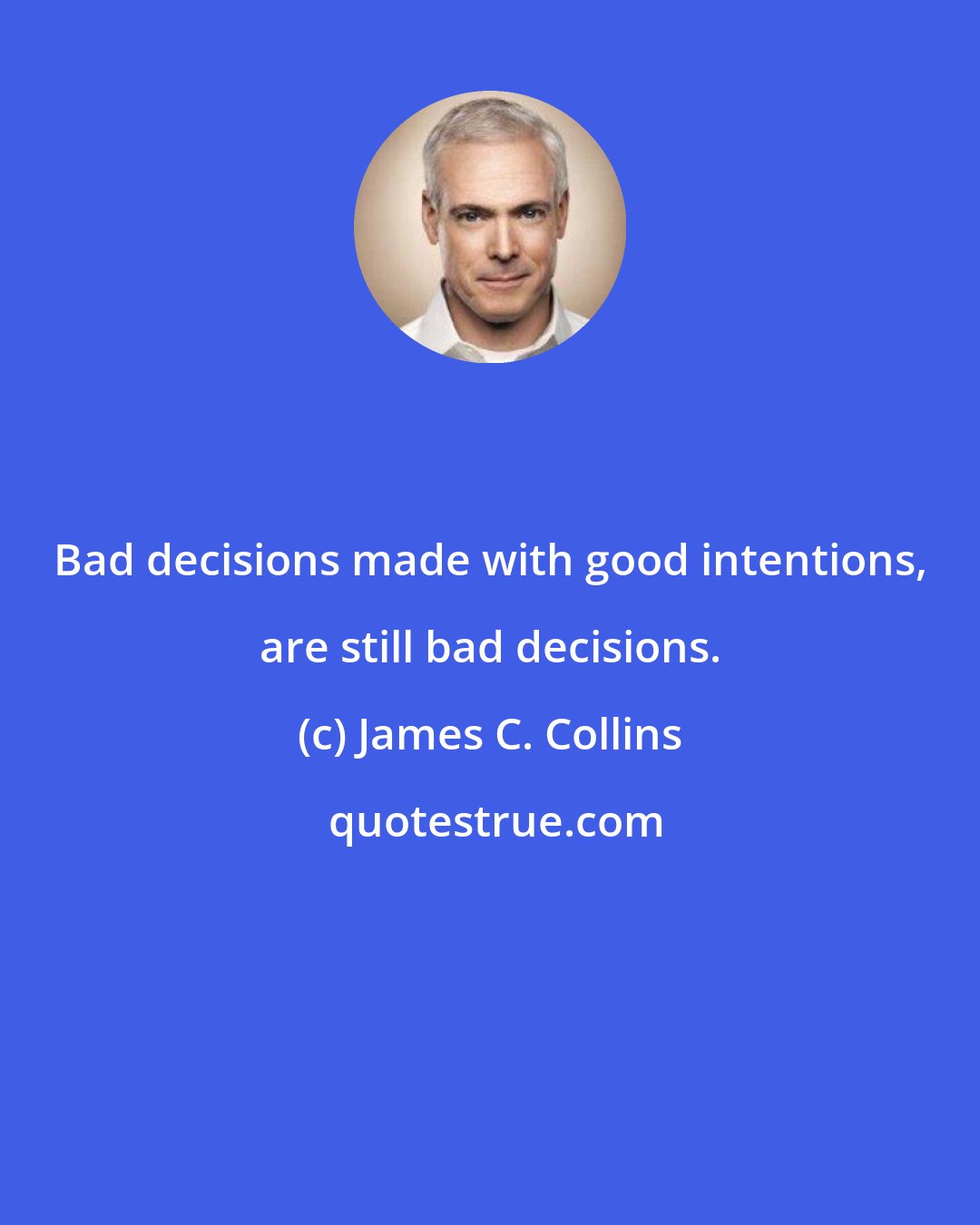 James C. Collins: Bad decisions made with good intentions, are still bad decisions.