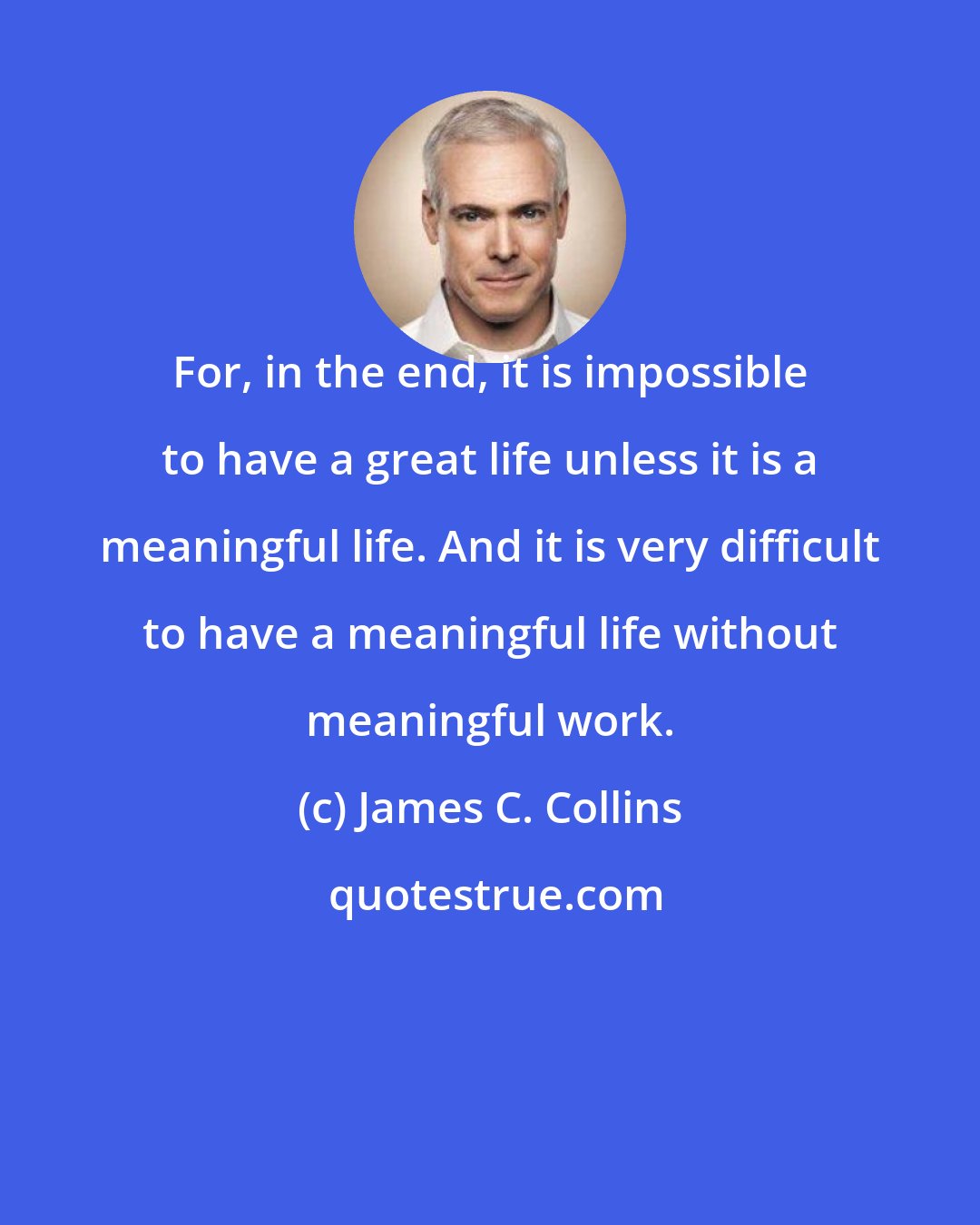 James C. Collins: For, in the end, it is impossible to have a great life unless it is a meaningful life. And it is very difficult to have a meaningful life without meaningful work.