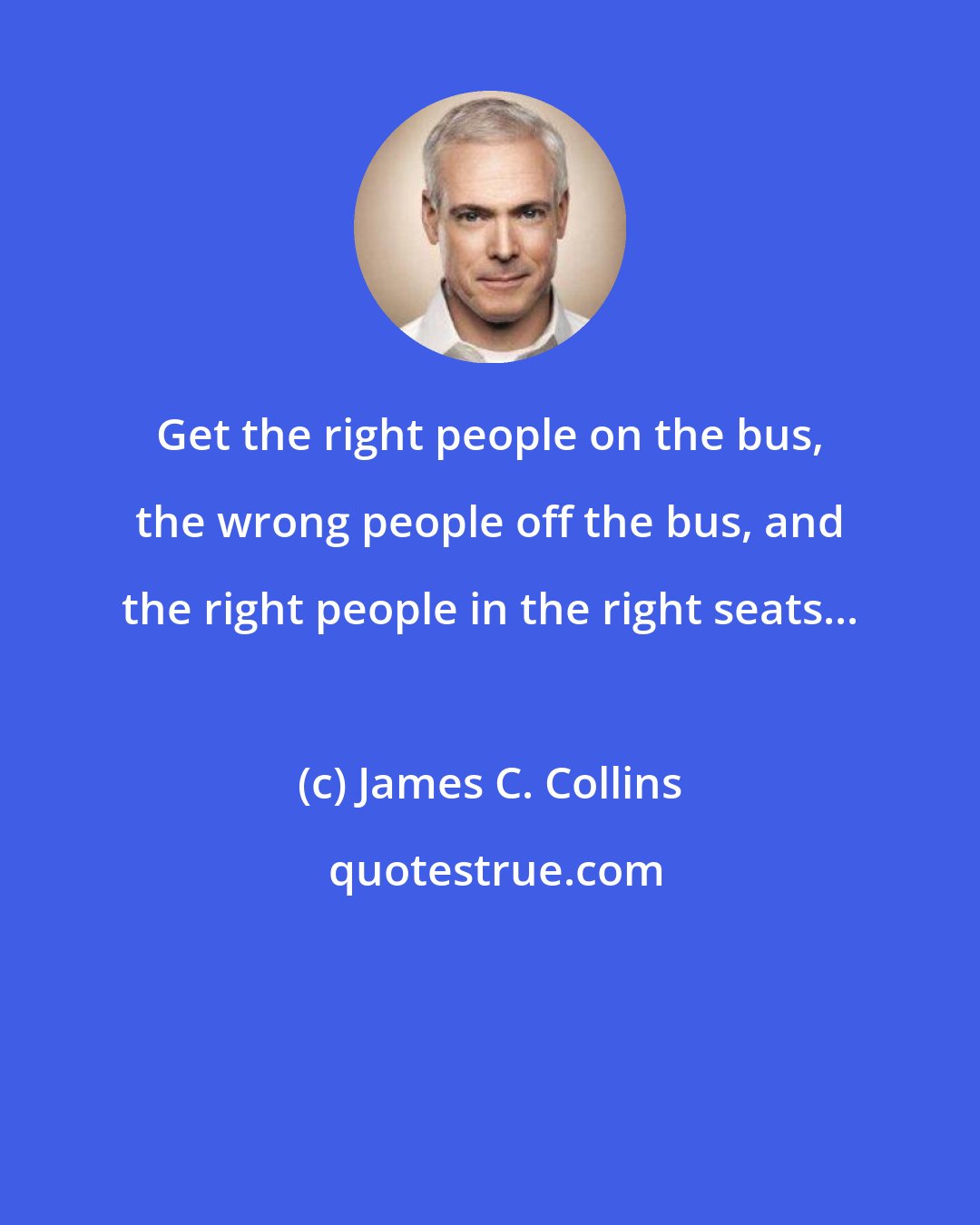 James C. Collins: Get the right people on the bus, the wrong people off the bus, and the right people in the right seats...