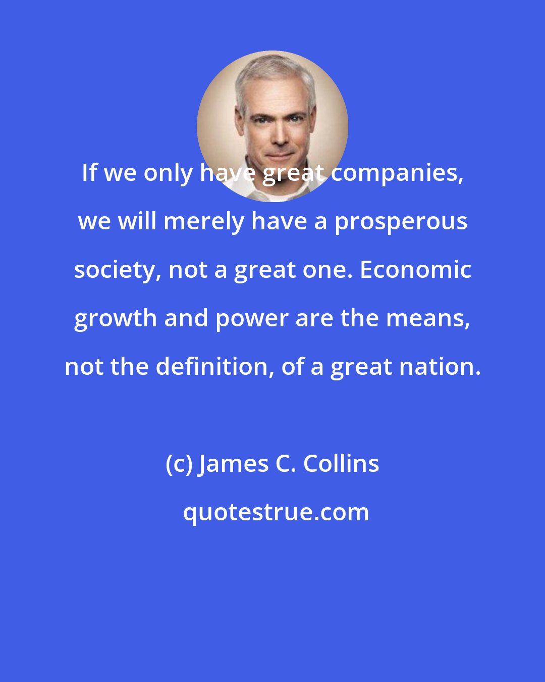 James C. Collins: If we only have great companies, we will merely have a prosperous society, not a great one. Economic growth and power are the means, not the definition, of a great nation.