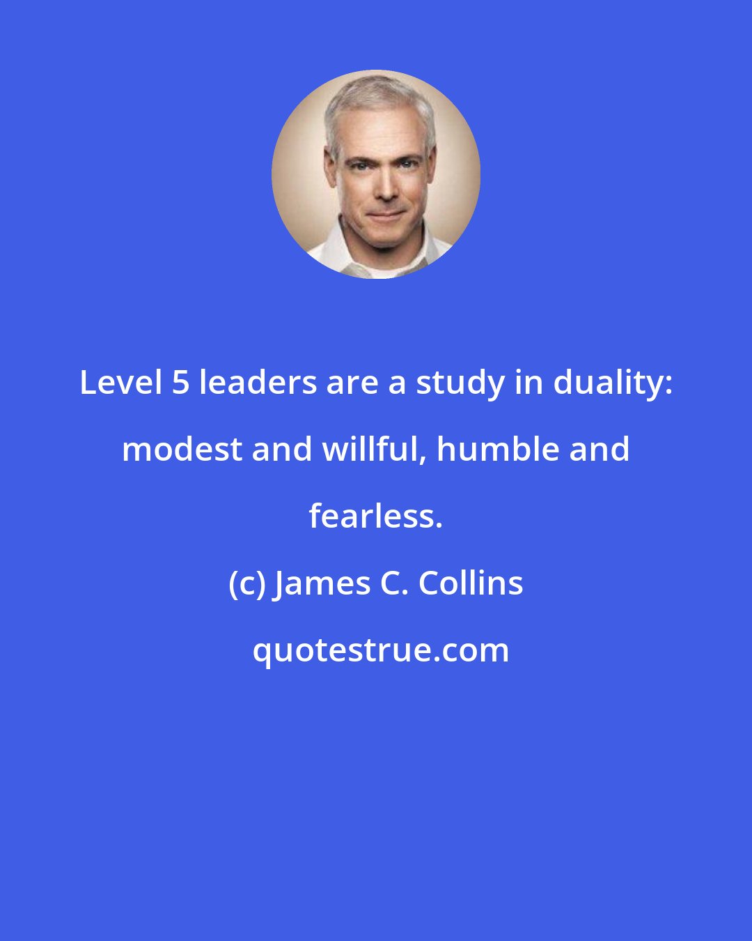 James C. Collins: Level 5 leaders are a study in duality: modest and willful, humble and fearless.