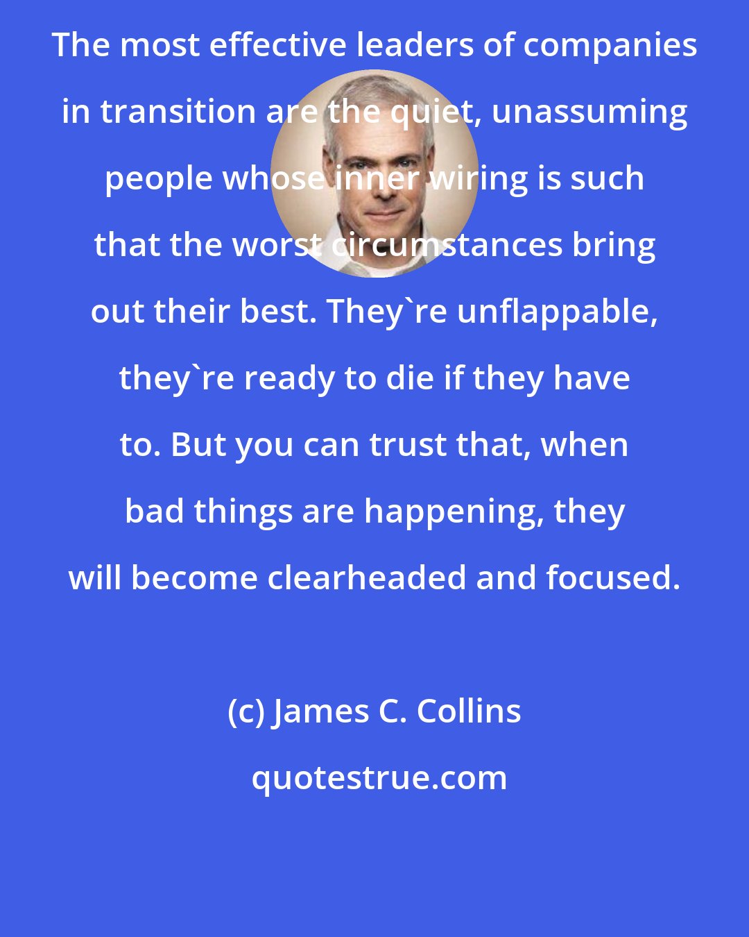 James C. Collins: The most effective leaders of companies in transition are the quiet, unassuming people whose inner wiring is such that the worst circumstances bring out their best. They're unflappable, they're ready to die if they have to. But you can trust that, when bad things are happening, they will become clearheaded and focused.