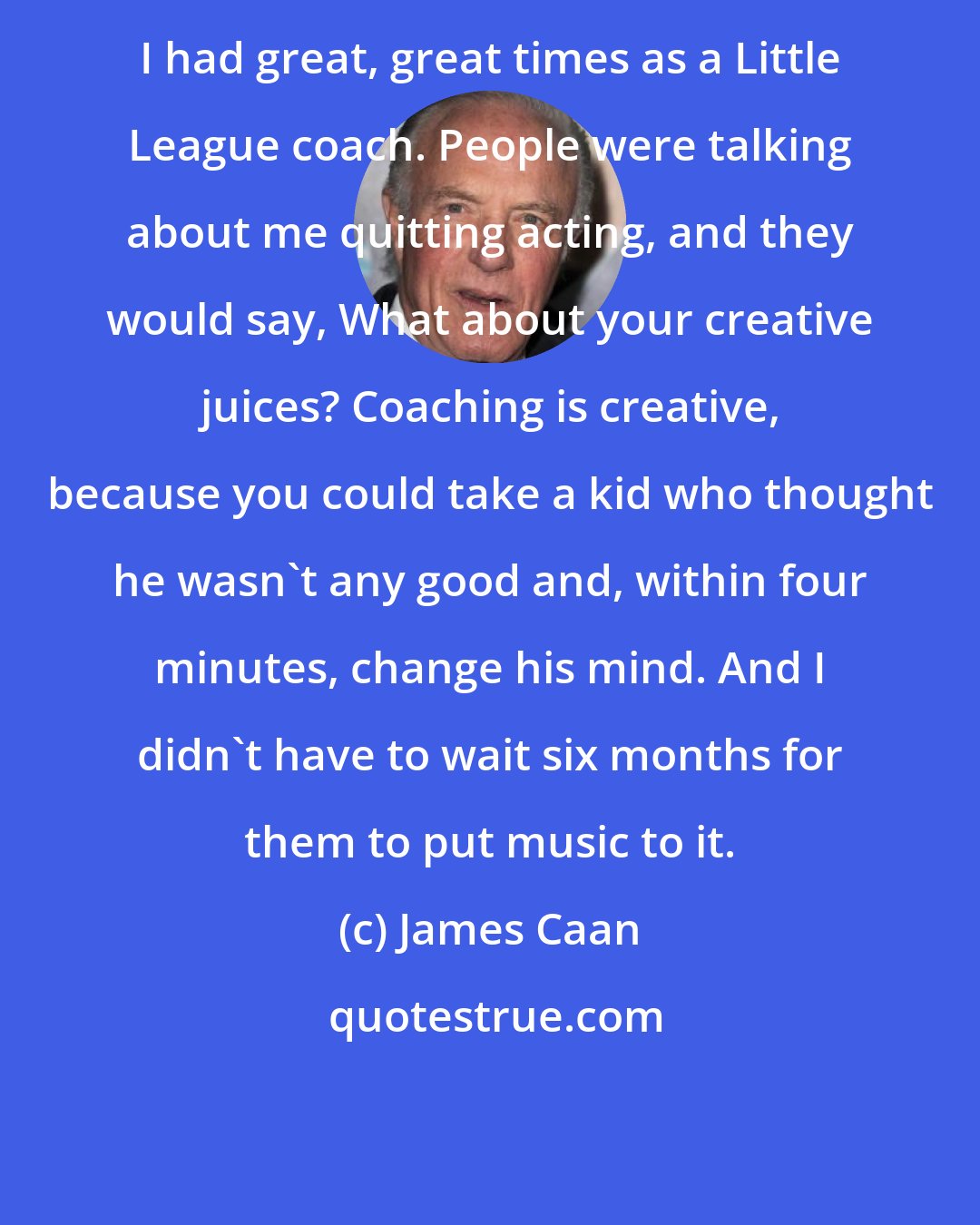 James Caan: I had great, great times as a Little League coach. People were talking about me quitting acting, and they would say, What about your creative juices? Coaching is creative, because you could take a kid who thought he wasn't any good and, within four minutes, change his mind. And I didn't have to wait six months for them to put music to it.