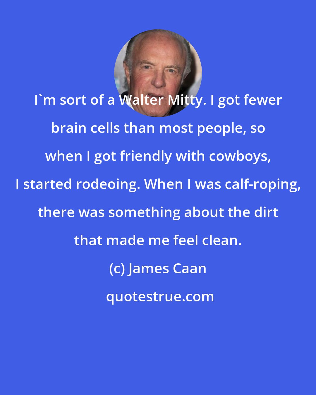 James Caan: I'm sort of a Walter Mitty. I got fewer brain cells than most people, so when I got friendly with cowboys, I started rodeoing. When I was calf-roping, there was something about the dirt that made me feel clean.