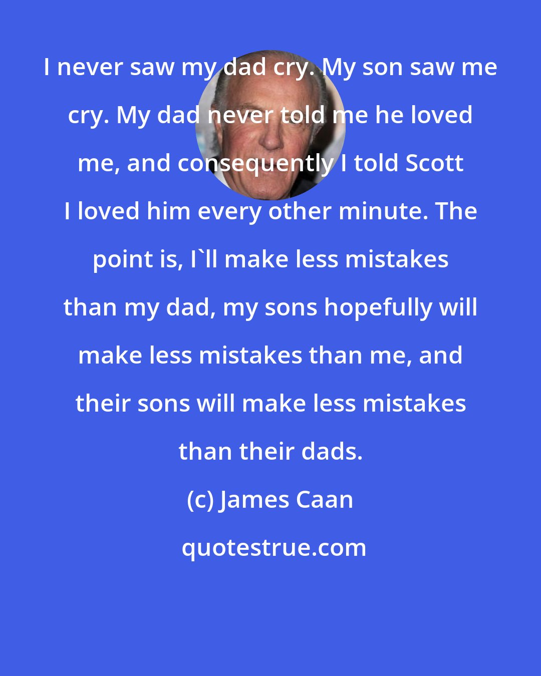 James Caan: I never saw my dad cry. My son saw me cry. My dad never told me he loved me, and consequently I told Scott I loved him every other minute. The point is, I'll make less mistakes than my dad, my sons hopefully will make less mistakes than me, and their sons will make less mistakes than their dads.