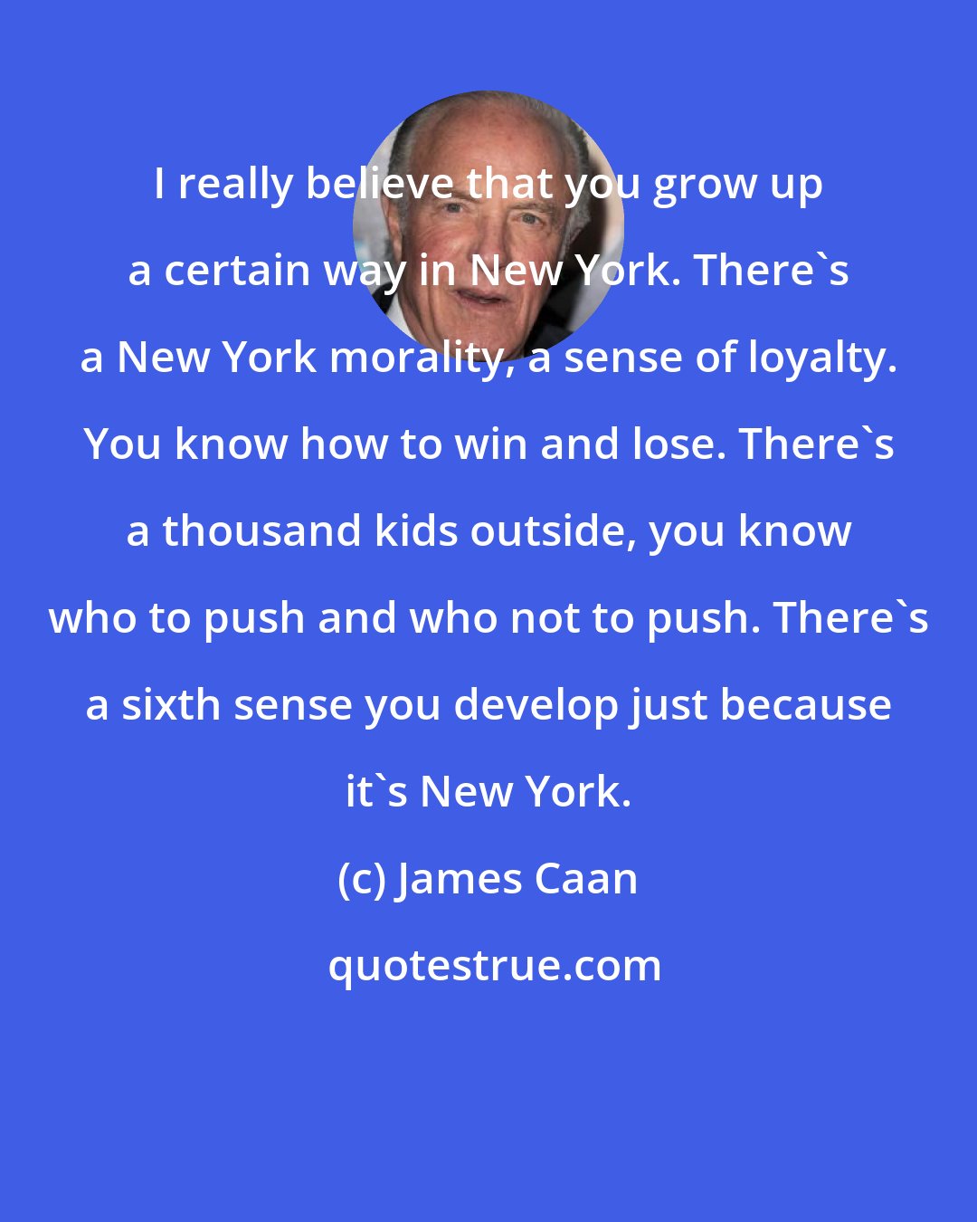 James Caan: I really believe that you grow up a certain way in New York. There's a New York morality, a sense of loyalty. You know how to win and lose. There's a thousand kids outside, you know who to push and who not to push. There's a sixth sense you develop just because it's New York.