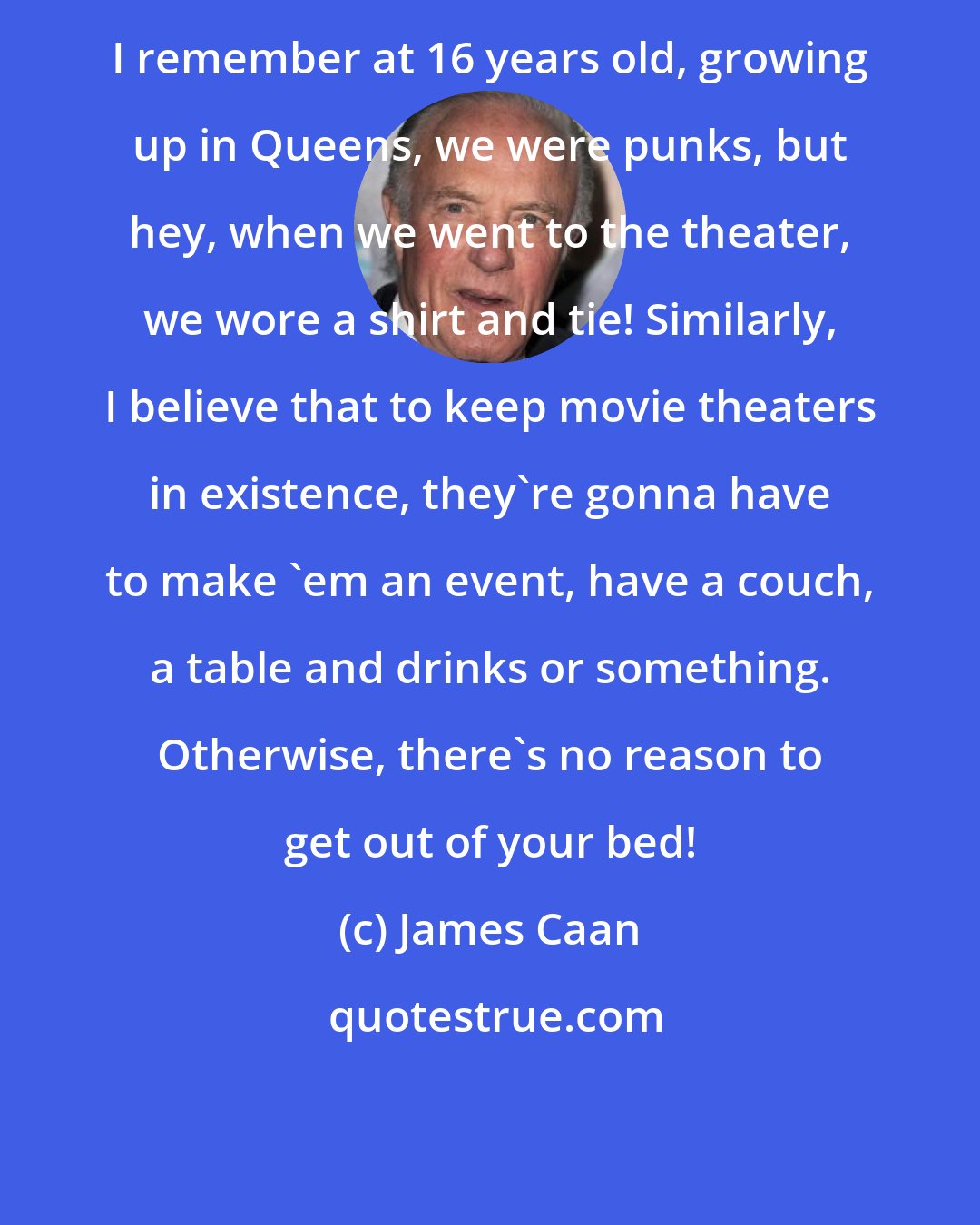 James Caan: I remember at 16 years old, growing up in Queens, we were punks, but hey, when we went to the theater, we wore a shirt and tie! Similarly, I believe that to keep movie theaters in existence, they're gonna have to make 'em an event, have a couch, a table and drinks or something. Otherwise, there's no reason to get out of your bed!
