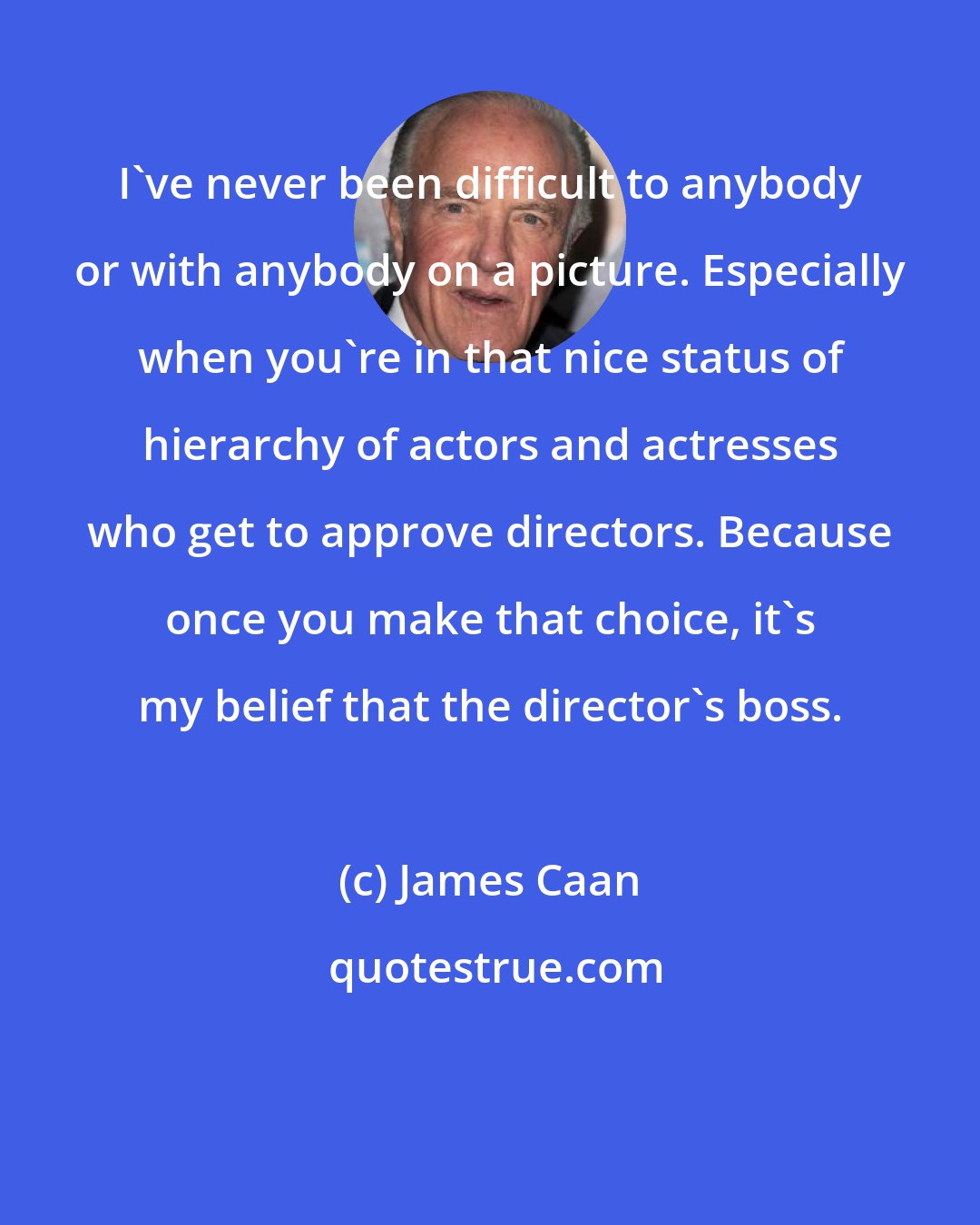 James Caan: I've never been difficult to anybody or with anybody on a picture. Especially when you're in that nice status of hierarchy of actors and actresses who get to approve directors. Because once you make that choice, it's my belief that the director's boss.