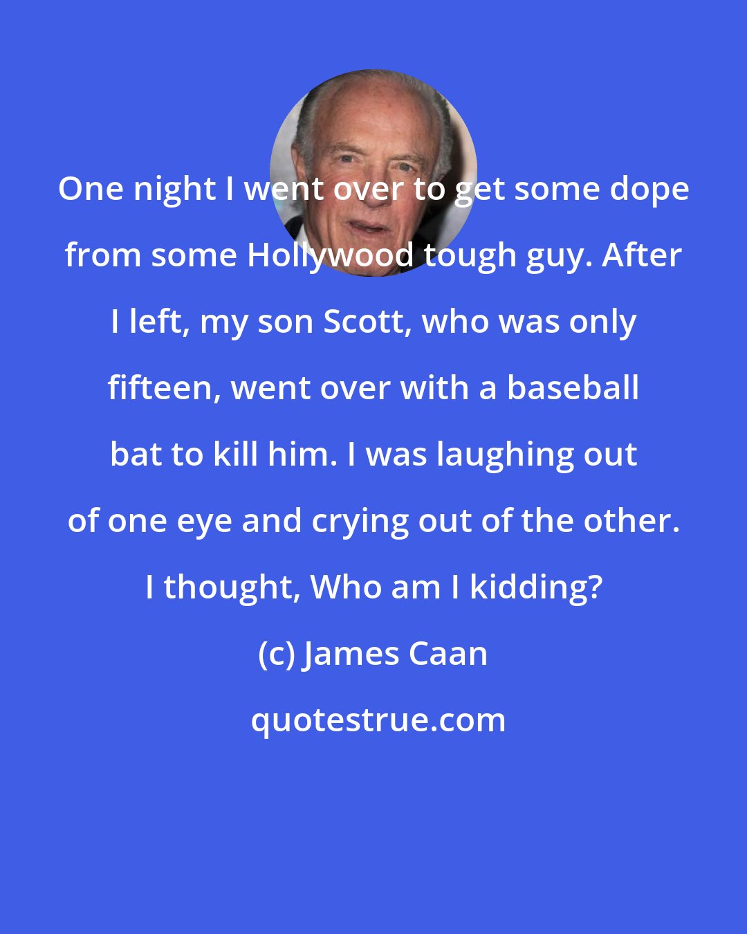 James Caan: One night I went over to get some dope from some Hollywood tough guy. After I left, my son Scott, who was only fifteen, went over with a baseball bat to kill him. I was laughing out of one eye and crying out of the other. I thought, Who am I kidding?