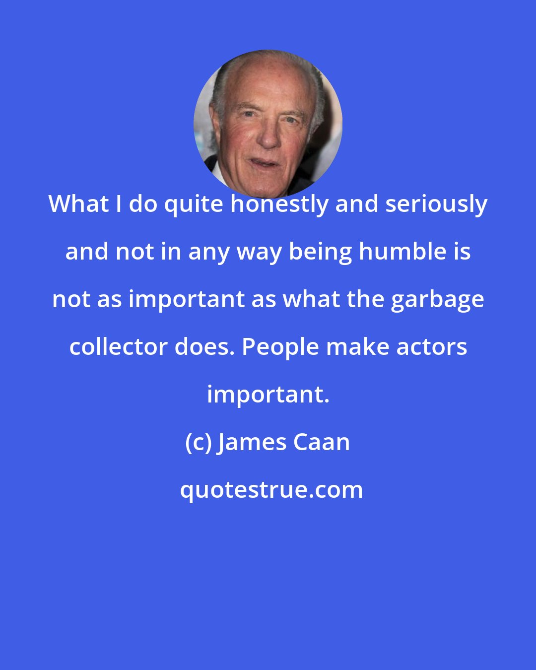 James Caan: What I do quite honestly and seriously and not in any way being humble is not as important as what the garbage collector does. People make actors important.