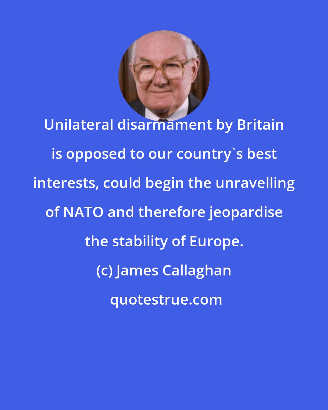 James Callaghan: Unilateral disarmament by Britain is opposed to our country's best interests, could begin the unravelling of NATO and therefore jeopardise the stability of Europe.