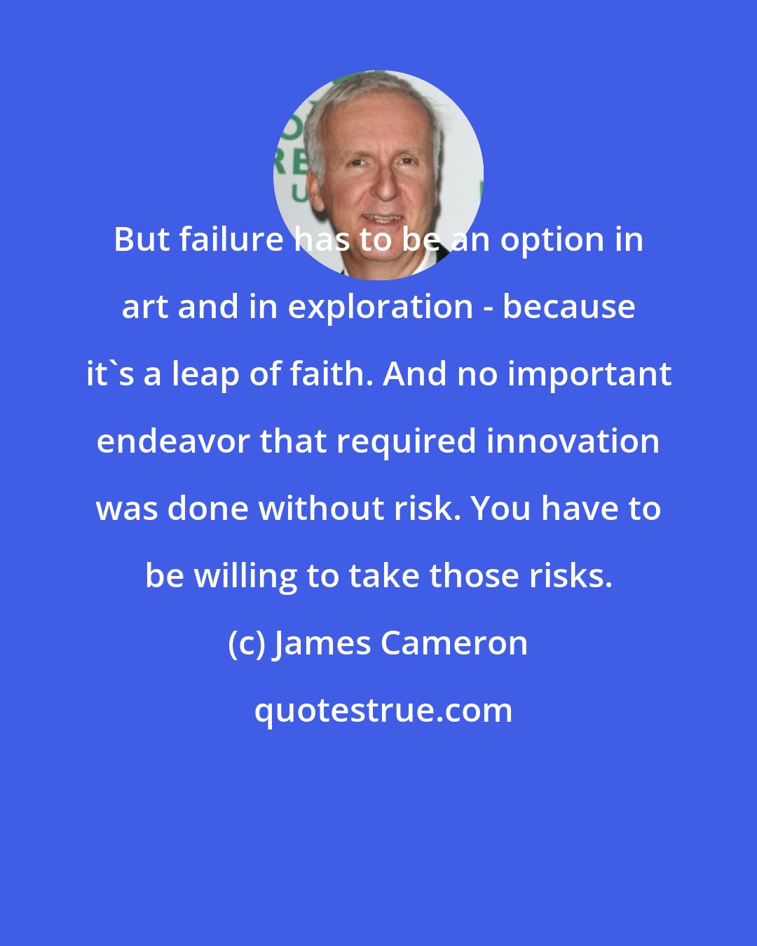 James Cameron: But failure has to be an option in art and in exploration - because it's a leap of faith. And no important endeavor that required innovation was done without risk. You have to be willing to take those risks.