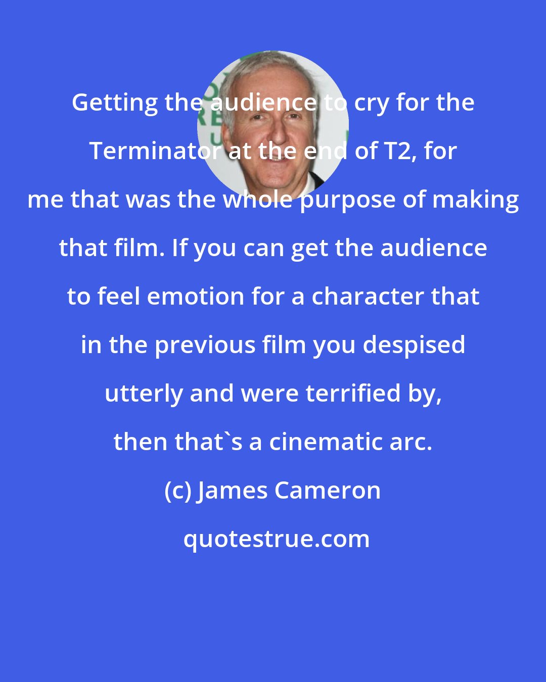 James Cameron: Getting the audience to cry for the Terminator at the end of T2, for me that was the whole purpose of making that film. If you can get the audience to feel emotion for a character that in the previous film you despised utterly and were terrified by, then that's a cinematic arc.