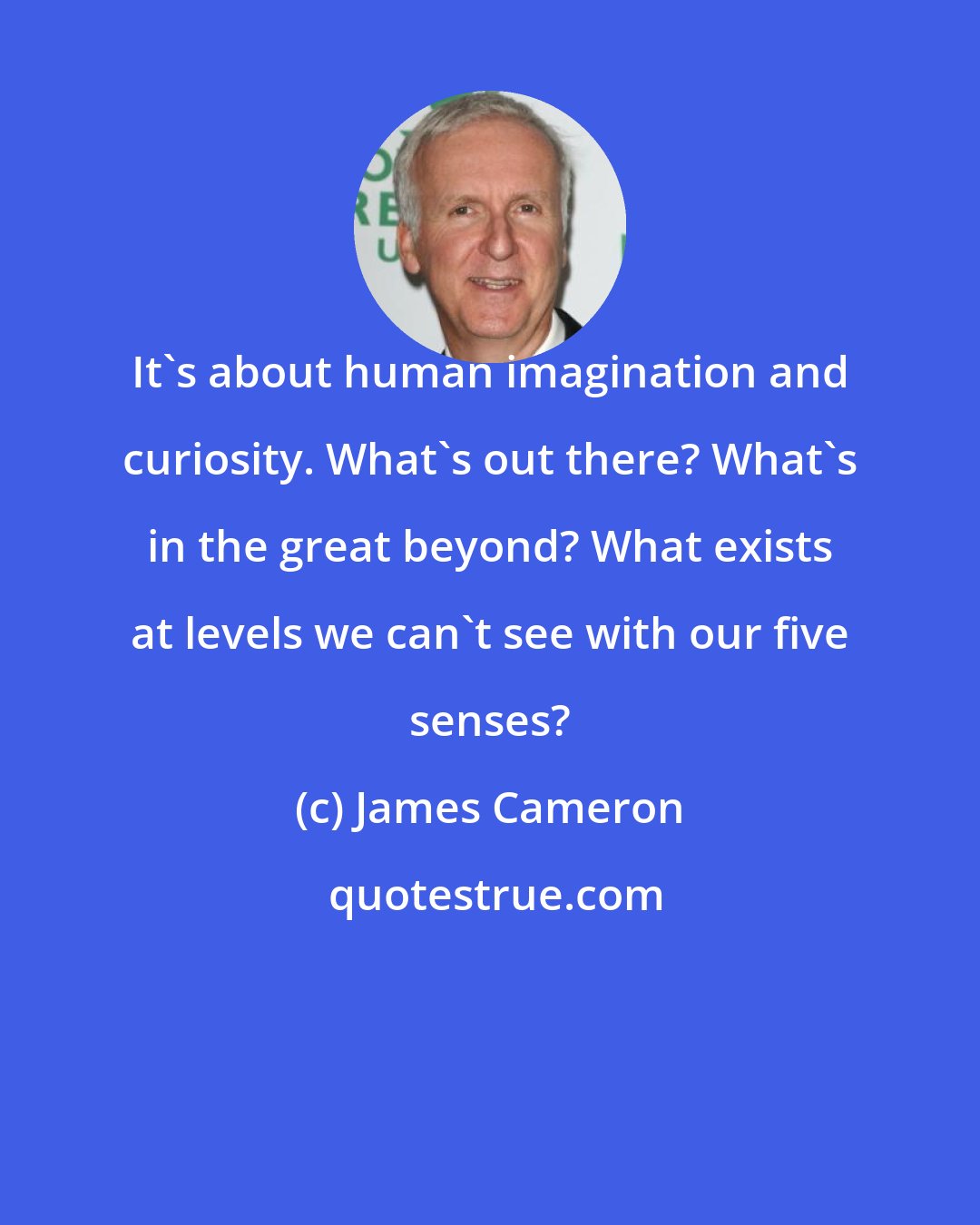 James Cameron: It's about human imagination and curiosity. What's out there? What's in the great beyond? What exists at levels we can't see with our five senses?