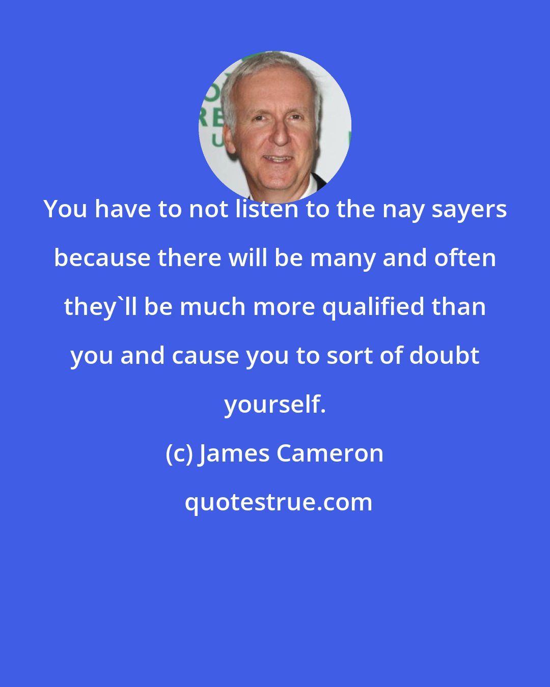 James Cameron: You have to not listen to the nay sayers because there will be many and often they`ll be much more qualified than you and cause you to sort of doubt yourself.