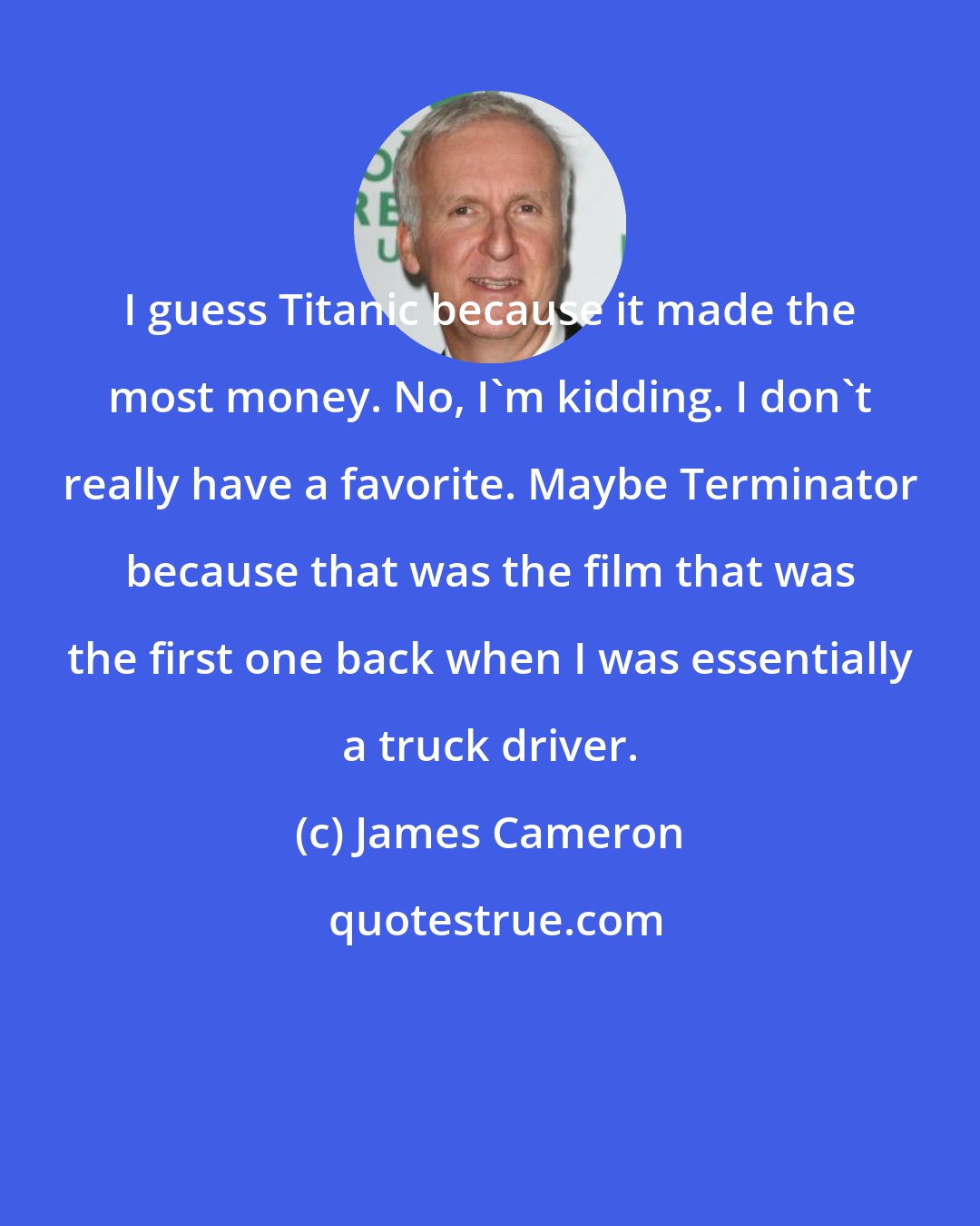 James Cameron: I guess Titanic because it made the most money. No, I`m kidding. I don`t really have a favorite. Maybe Terminator because that was the film that was the first one back when I was essentially a truck driver.