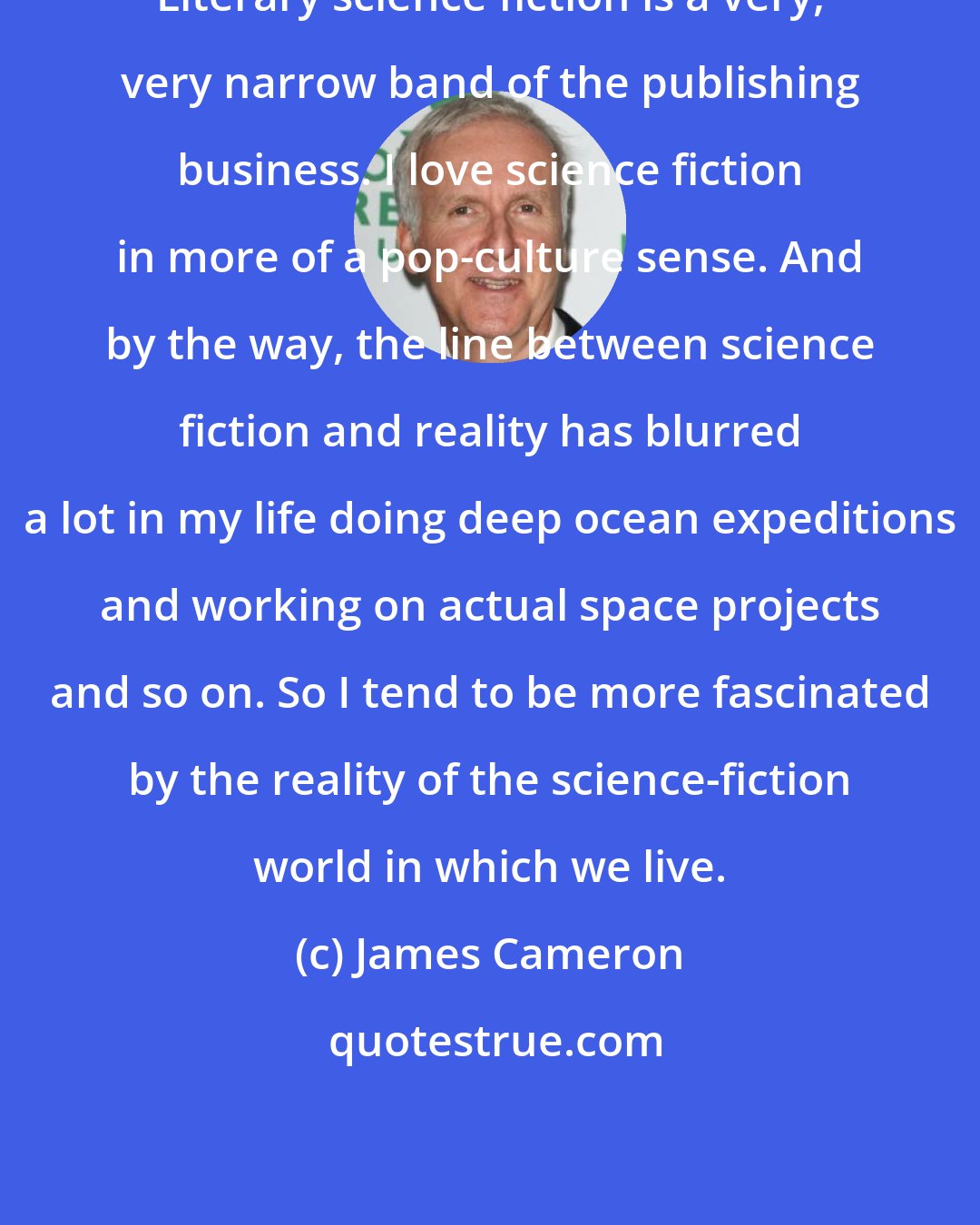 James Cameron: Literary science fiction is a very, very narrow band of the publishing business. I love science fiction in more of a pop-culture sense. And by the way, the line between science fiction and reality has blurred a lot in my life doing deep ocean expeditions and working on actual space projects and so on. So I tend to be more fascinated by the reality of the science-fiction world in which we live.