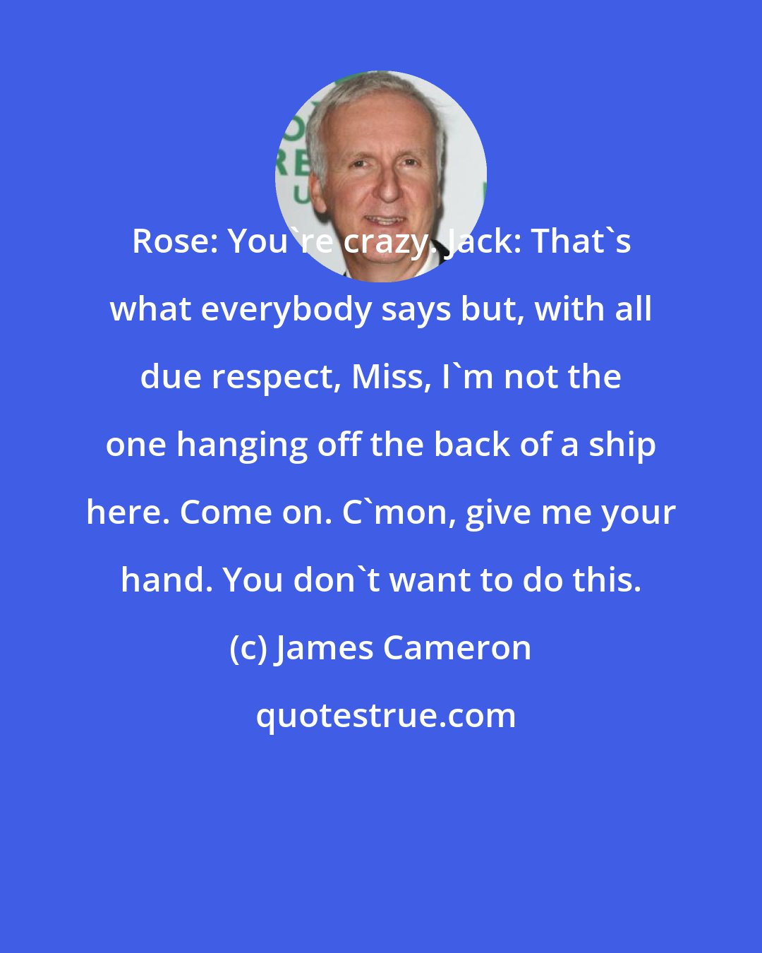 James Cameron: Rose: You're crazy. Jack: That's what everybody says but, with all due respect, Miss, I'm not the one hanging off the back of a ship here. Come on. C'mon, give me your hand. You don't want to do this.