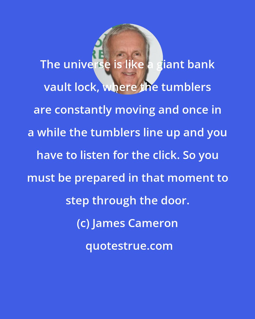 James Cameron: The universe is like a giant bank vault lock, where the tumblers are constantly moving and once in a while the tumblers line up and you have to listen for the click. So you must be prepared in that moment to step through the door.