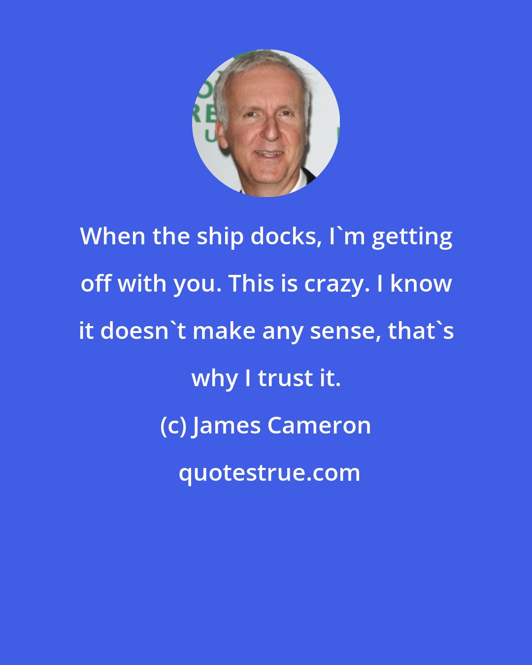 James Cameron: When the ship docks, I'm getting off with you. This is crazy. I know it doesn't make any sense, that's why I trust it.