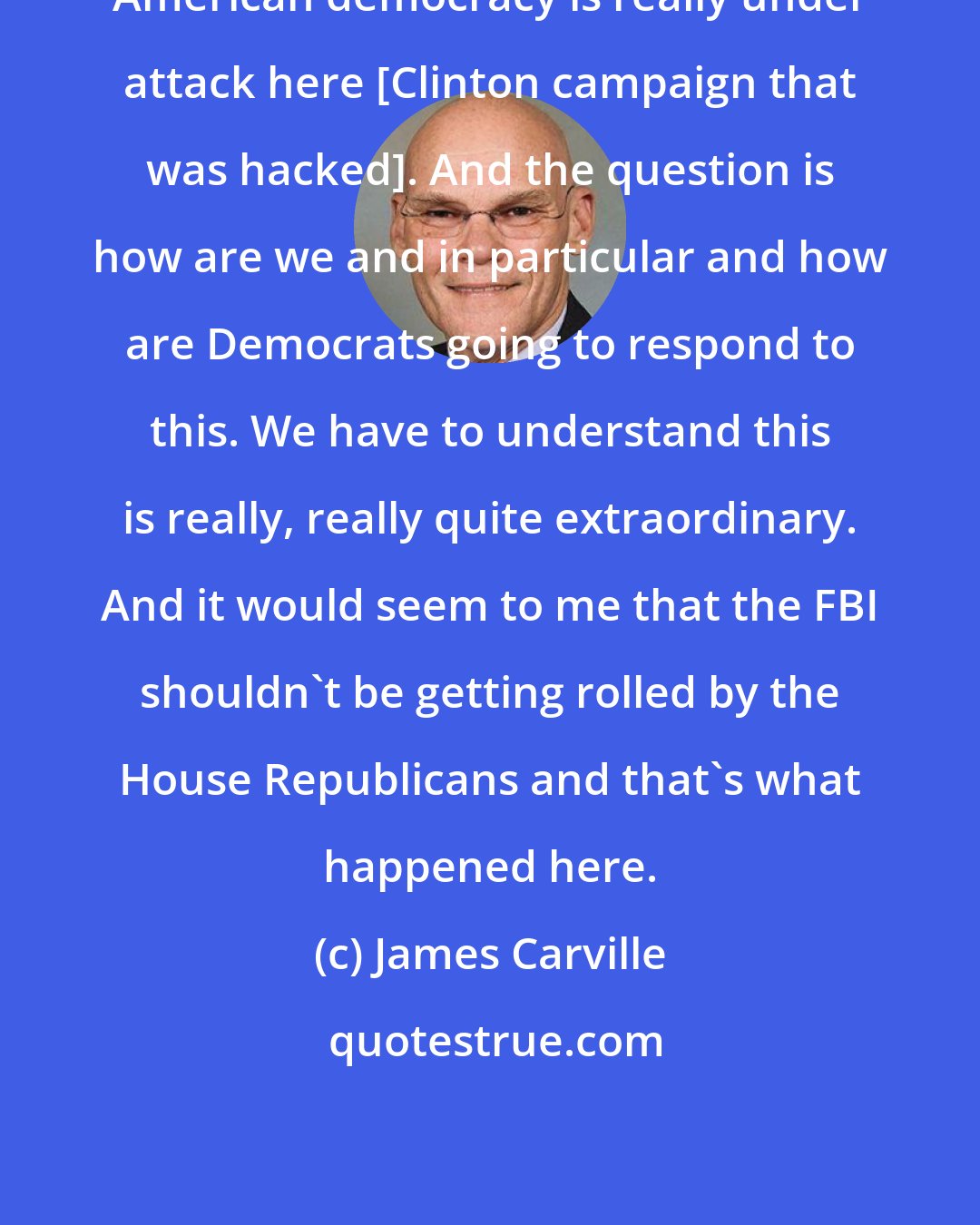 James Carville: American democracy is really under attack here [Clinton campaign that was hacked]. And the question is how are we and in particular and how are Democrats going to respond to this. We have to understand this is really, really quite extraordinary. And it would seem to me that the FBI shouldn't be getting rolled by the House Republicans and that's what happened here.