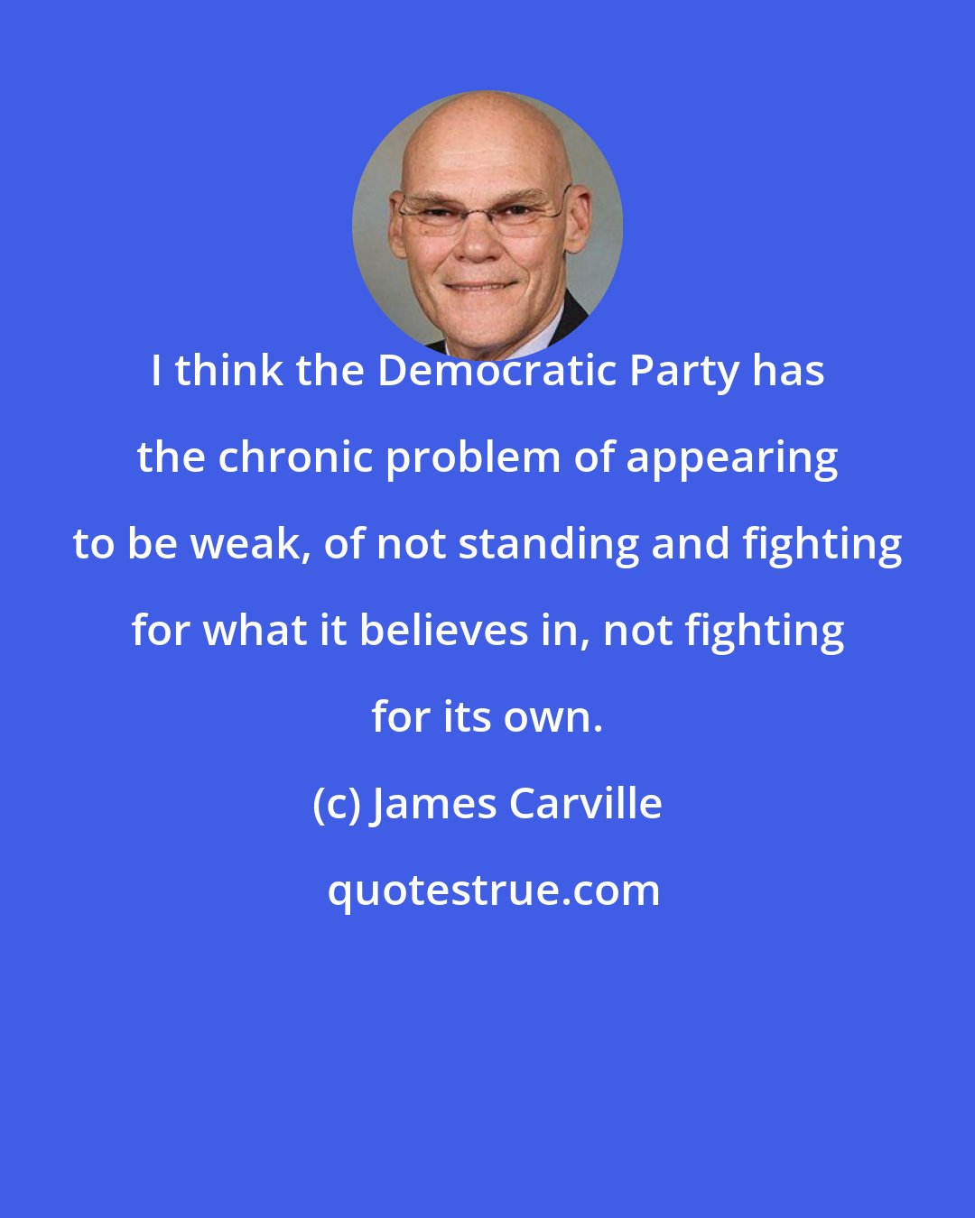 James Carville: I think the Democratic Party has the chronic problem of appearing to be weak, of not standing and fighting for what it believes in, not fighting for its own.