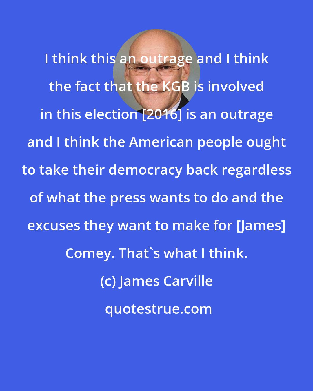 James Carville: I think this an outrage and I think the fact that the KGB is involved in this election [2016] is an outrage and I think the American people ought to take their democracy back regardless of what the press wants to do and the excuses they want to make for [James] Comey. That's what I think.