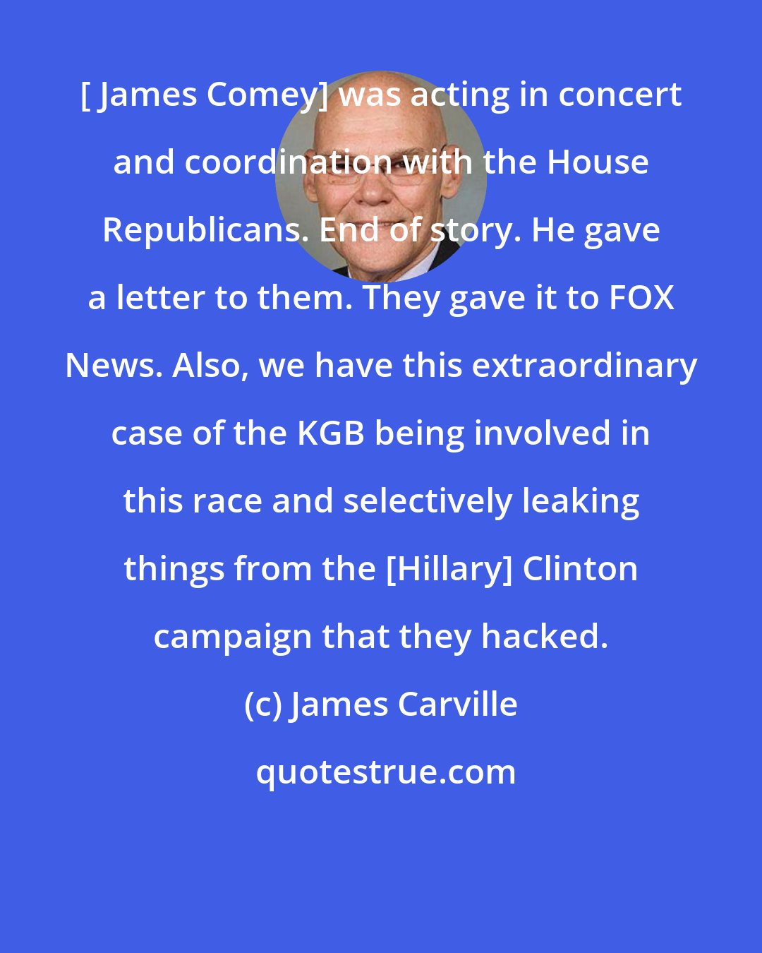 James Carville: [ James Comey] was acting in concert and coordination with the House Republicans. End of story. He gave a letter to them. They gave it to FOX News. Also, we have this extraordinary case of the KGB being involved in this race and selectively leaking things from the [Hillary] Clinton campaign that they hacked.