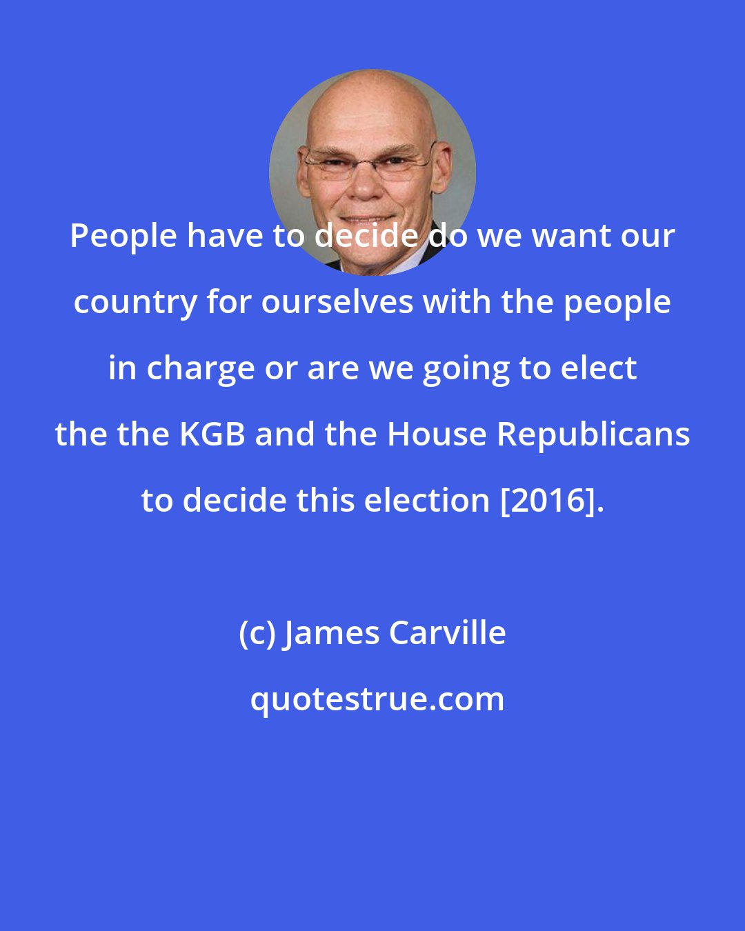 James Carville: People have to decide do we want our country for ourselves with the people in charge or are we going to elect the the KGB and the House Republicans to decide this election [2016].