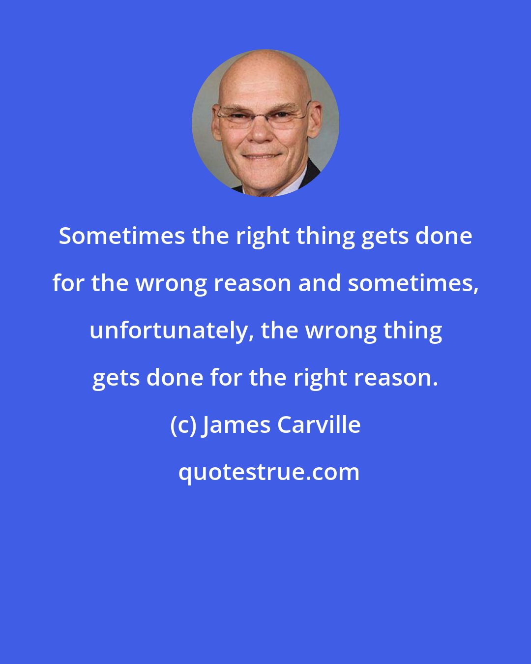 James Carville: Sometimes the right thing gets done for the wrong reason and sometimes, unfortunately, the wrong thing gets done for the right reason.