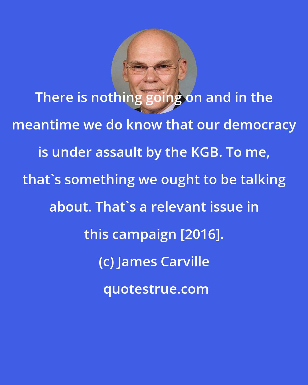 James Carville: There is nothing going on and in the meantime we do know that our democracy is under assault by the KGB. To me, that's something we ought to be talking about. That's a relevant issue in this campaign [2016].