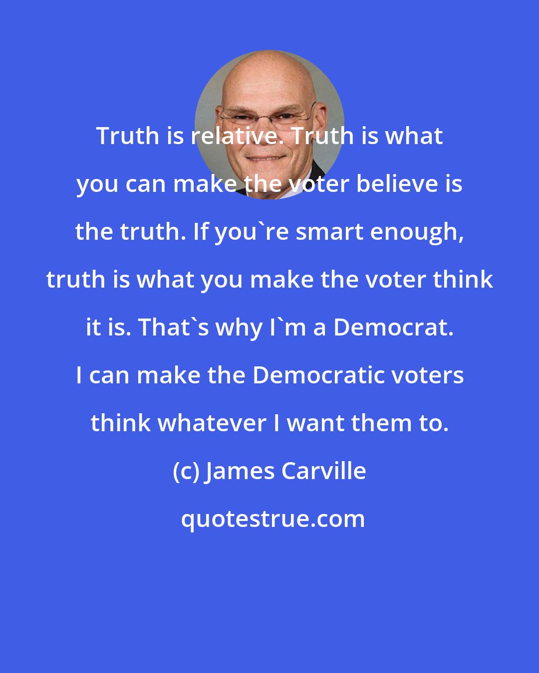 James Carville: Truth is relative. Truth is what you can make the voter believe is the truth. If you're smart enough, truth is what you make the voter think it is. That's why I'm a Democrat. I can make the Democratic voters think whatever I want them to.