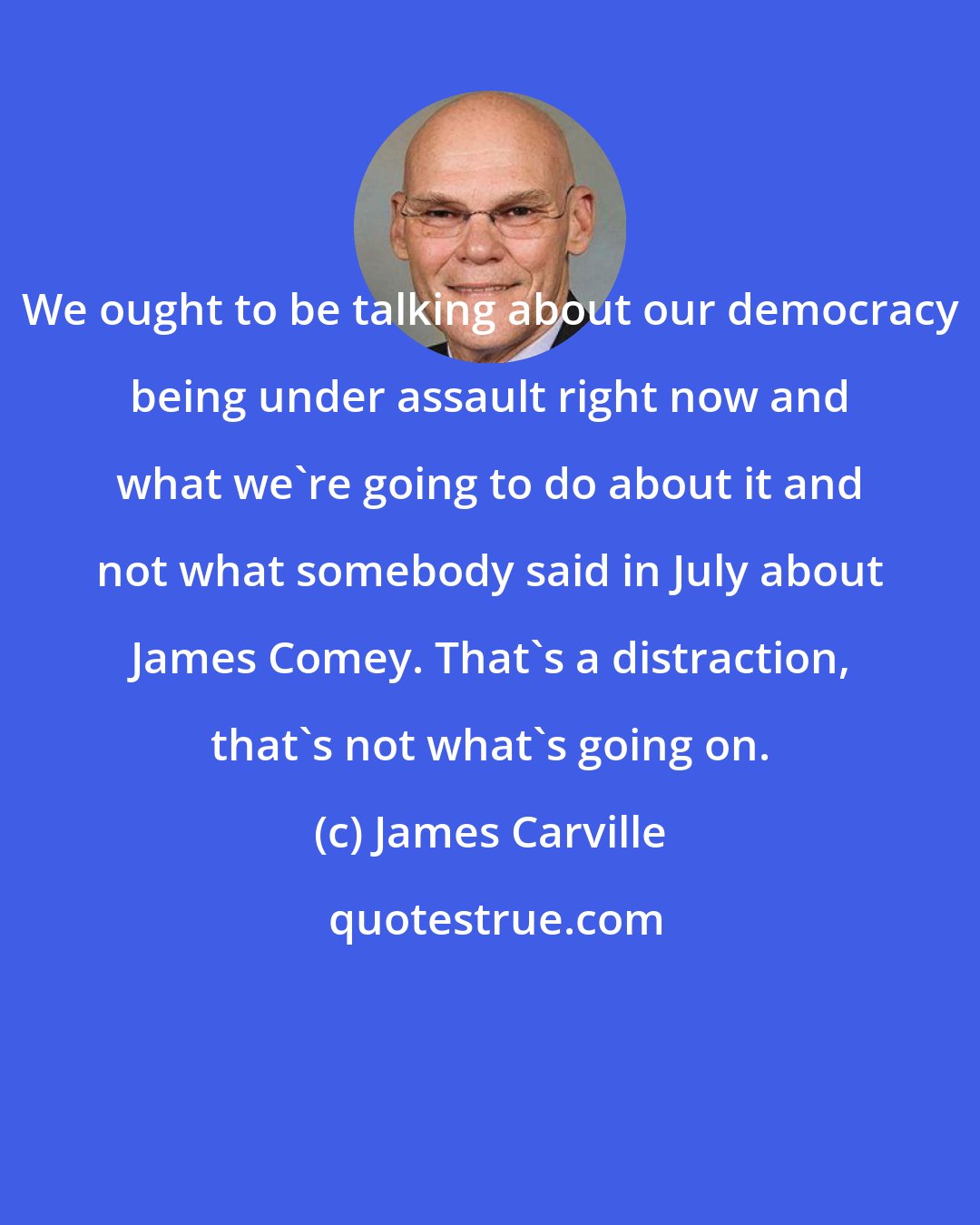 James Carville: We ought to be talking about our democracy being under assault right now and what we're going to do about it and not what somebody said in July about James Comey. That's a distraction, that's not what's going on.