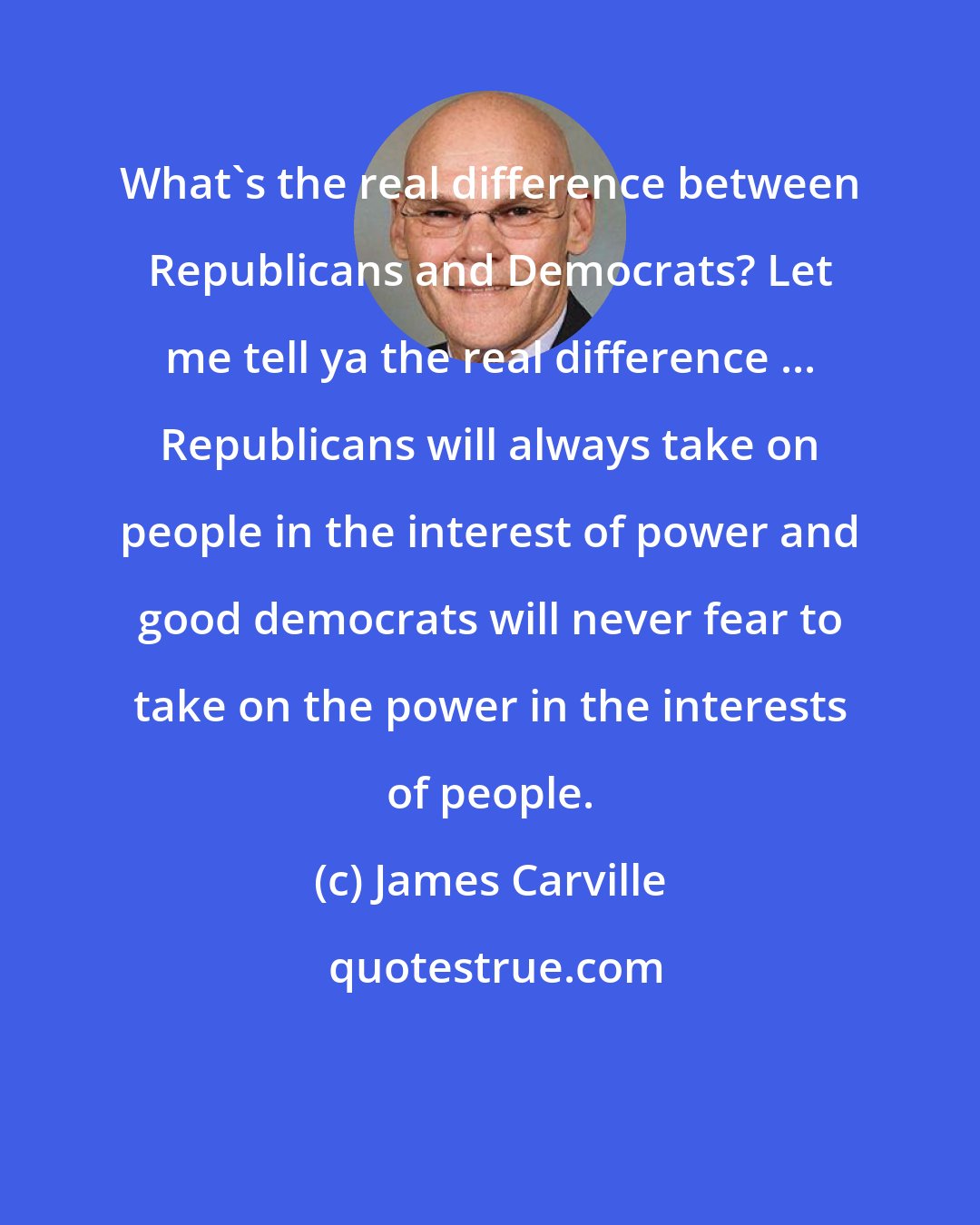 James Carville: What's the real difference between Republicans and Democrats? Let me tell ya the real difference ... Republicans will always take on people in the interest of power and good democrats will never fear to take on the power in the interests of people.