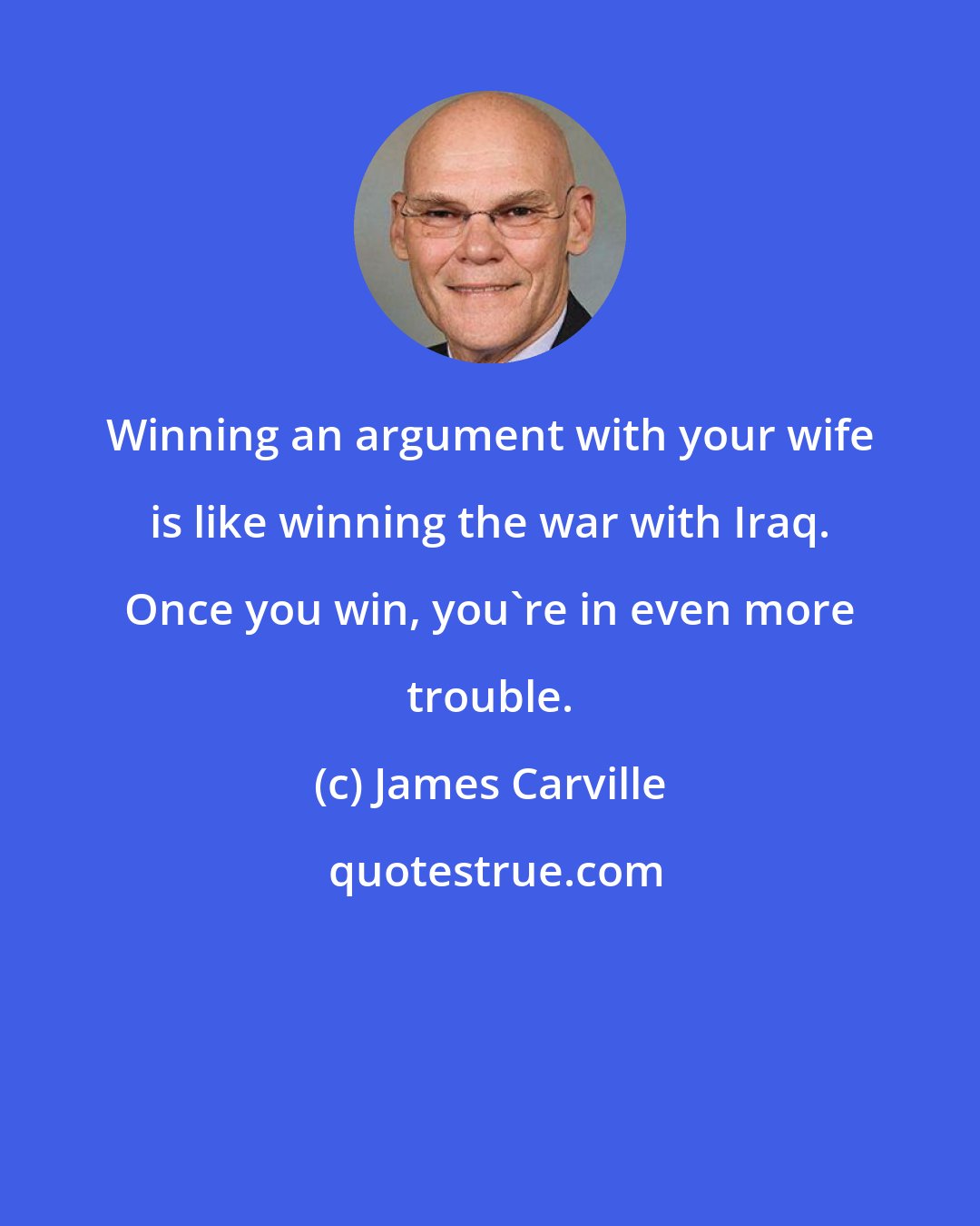 James Carville: Winning an argument with your wife is like winning the war with Iraq. Once you win, you're in even more trouble.