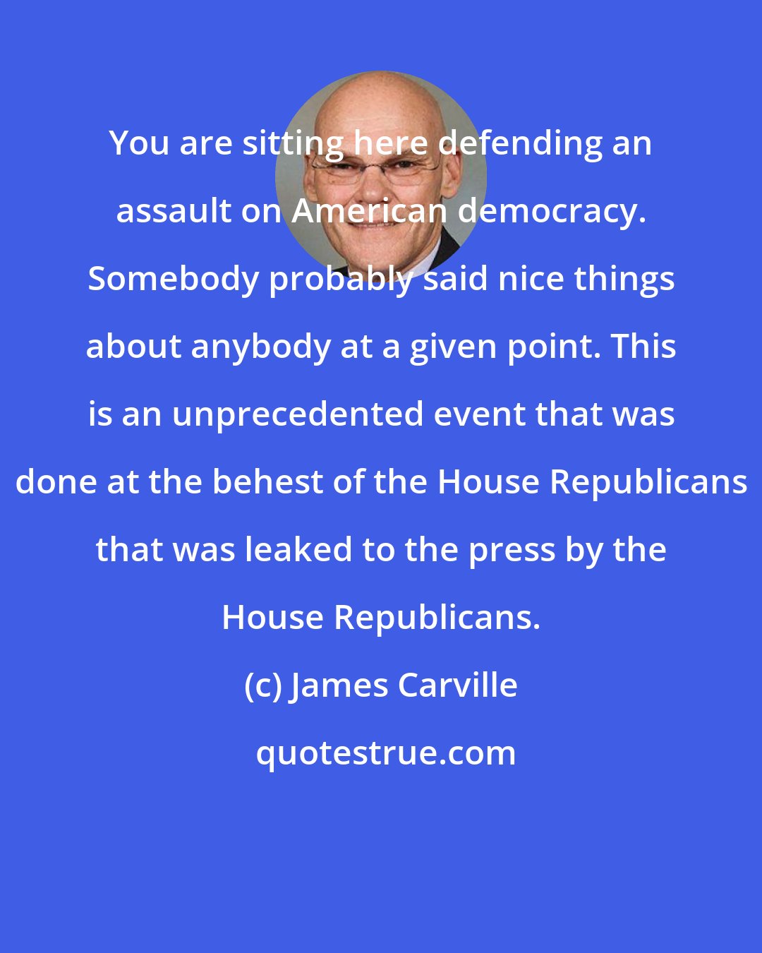 James Carville: You are sitting here defending an assault on American democracy. Somebody probably said nice things about anybody at a given point. This is an unprecedented event that was done at the behest of the House Republicans that was leaked to the press by the House Republicans.