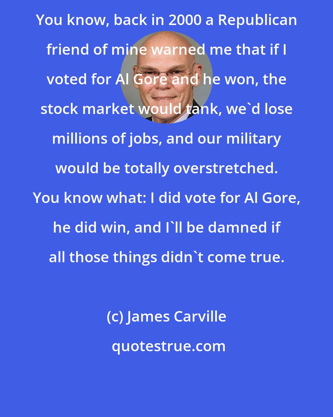 James Carville: You know, back in 2000 a Republican friend of mine warned me that if I voted for Al Gore and he won, the stock market would tank, we'd lose millions of jobs, and our military would be totally overstretched. You know what: I did vote for Al Gore, he did win, and I'll be damned if all those things didn't come true.