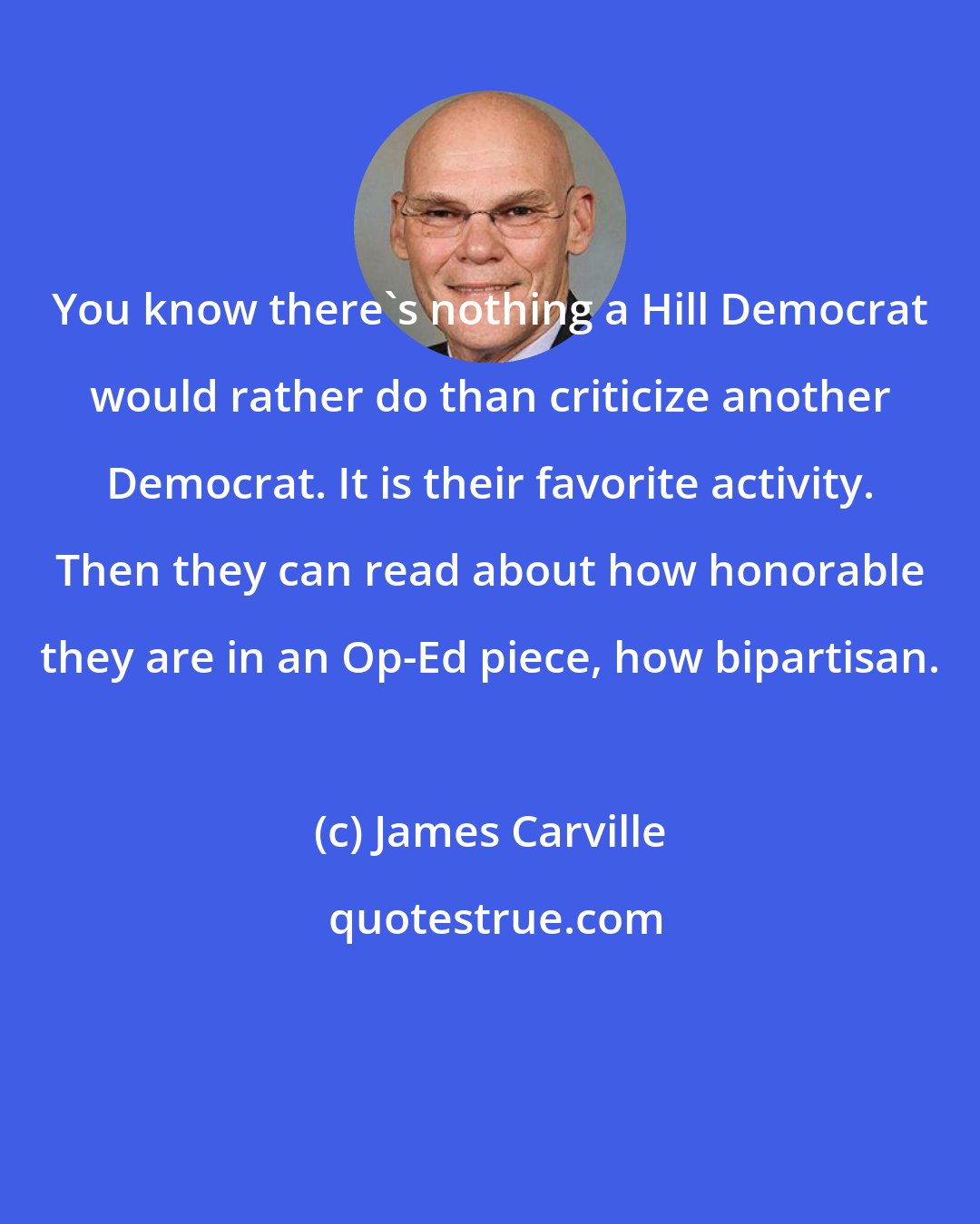 James Carville: You know there's nothing a Hill Democrat would rather do than criticize another Democrat. It is their favorite activity. Then they can read about how honorable they are in an Op-Ed piece, how bipartisan.