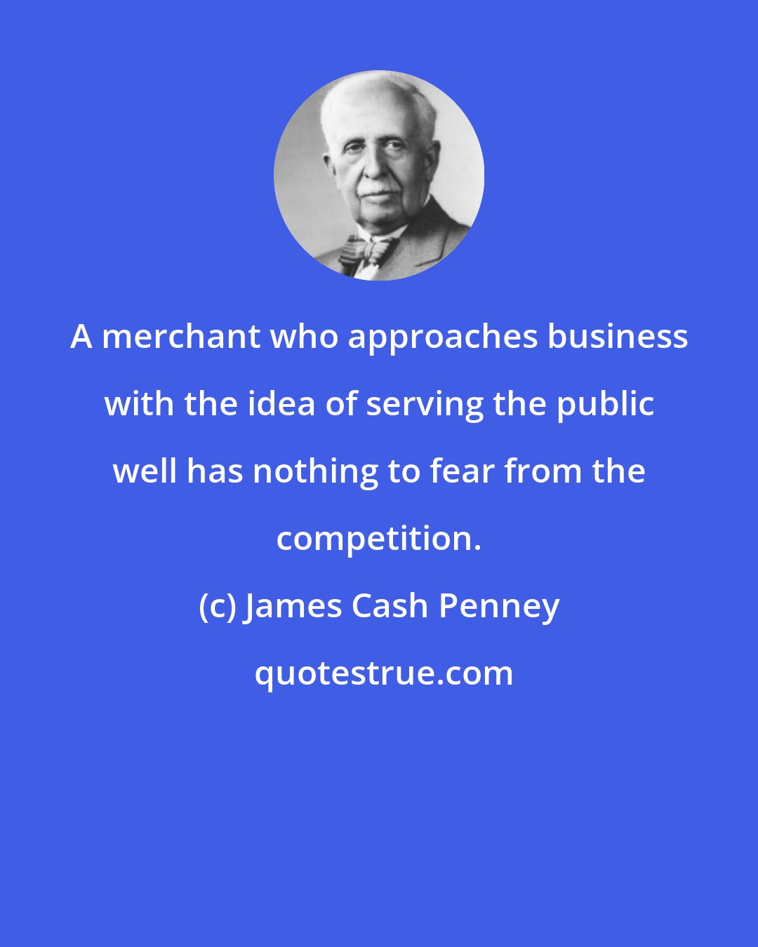 James Cash Penney: A merchant who approaches business with the idea of serving the public well has nothing to fear from the competition.