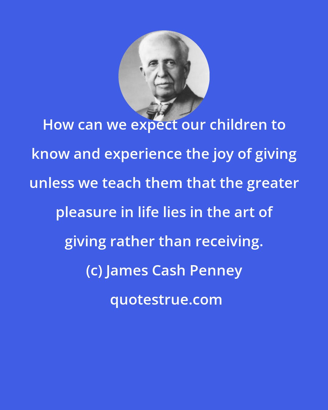 James Cash Penney: How can we expect our children to know and experience the joy of giving unless we teach them that the greater pleasure in life lies in the art of giving rather than receiving.