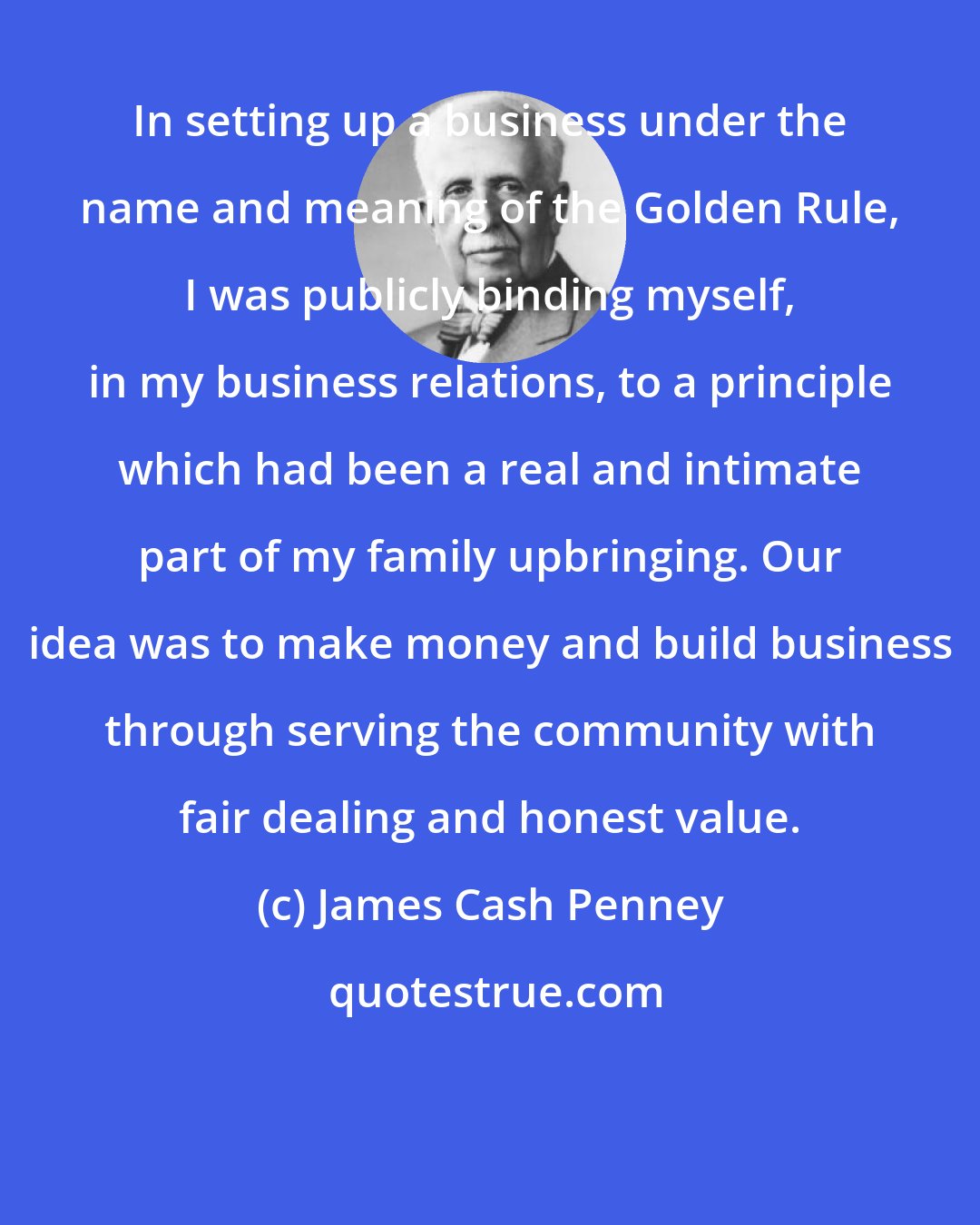 James Cash Penney: In setting up a business under the name and meaning of the Golden Rule, I was publicly binding myself, in my business relations, to a principle which had been a real and intimate part of my family upbringing. Our idea was to make money and build business through serving the community with fair dealing and honest value.