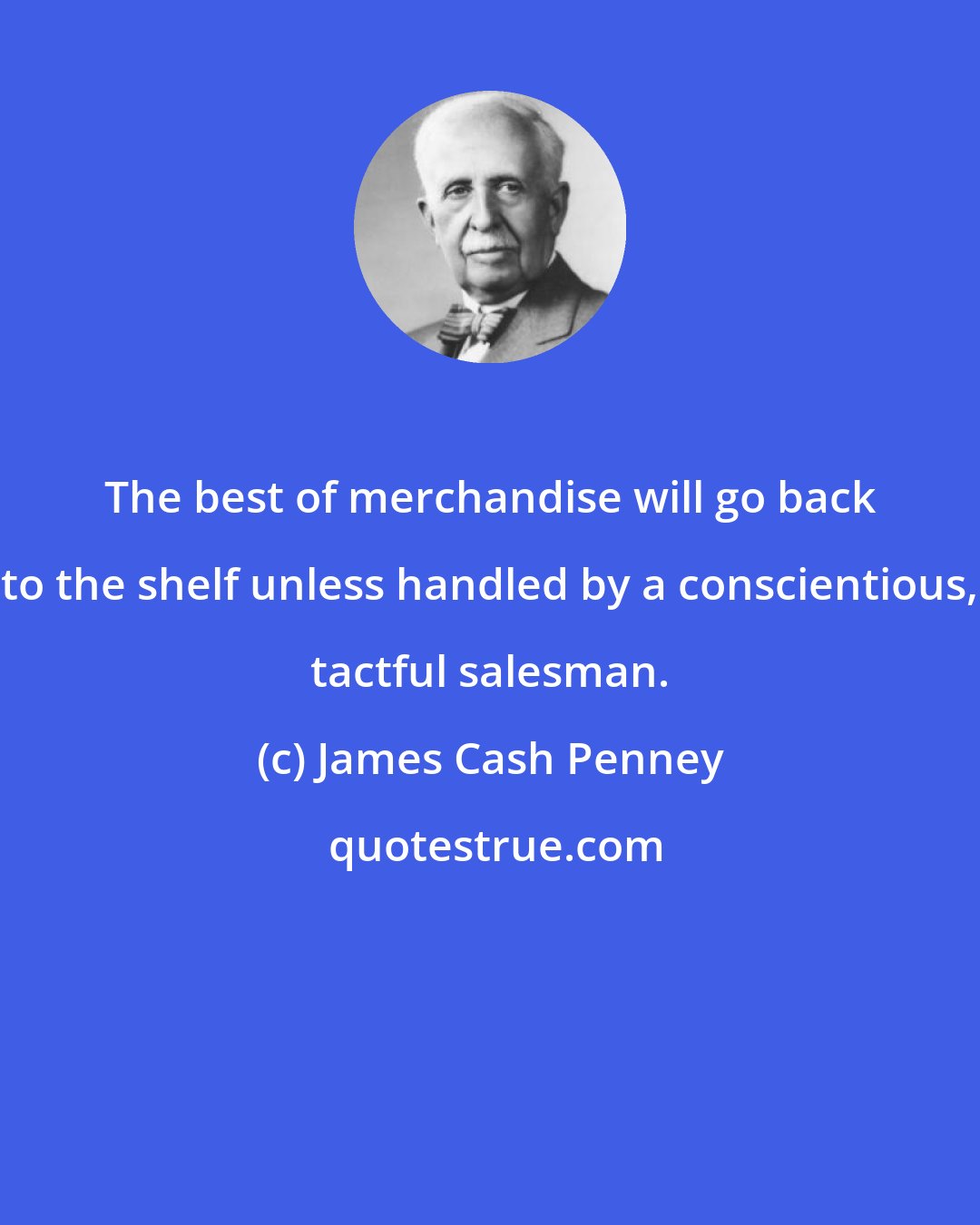 James Cash Penney: The best of merchandise will go back to the shelf unless handled by a conscientious, tactful salesman.