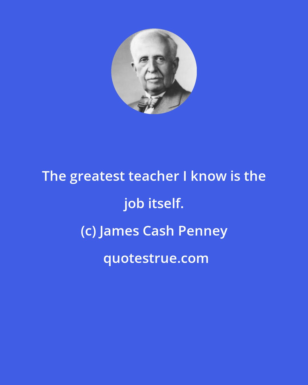 James Cash Penney: The greatest teacher I know is the job itself.